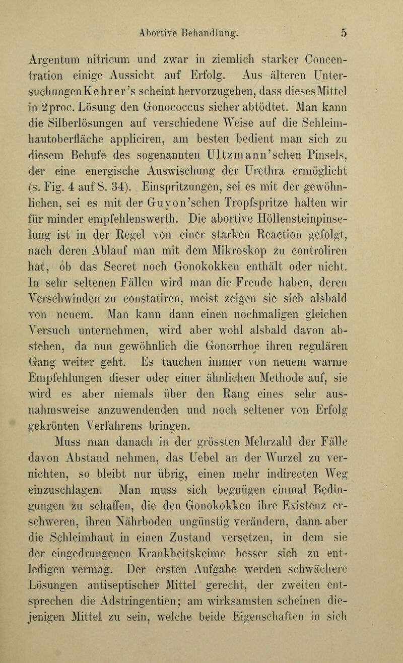 Argentum nitricum und zwar in ziemlich starker Concen- tration einige Aussicht auf Erfolg. Aus älteren Unter- suchungenKehrer's scheint hervorzugehen, dass dieses Mittel in 2proc. Lösung den Gonococcus sicher abtödtet. Man kann die Silberlösungen auf verschiedene Weise auf die Schleim- hautoberfläche appliciren, am besten bedient man sich zu diesem Behufe des sogenannten Ultzmann'sehen Pinsels, der eine energische Auswischung der Urethra ermöglicht (s. Fig. 4 auf S. 34). Einspritzungen, sei es mit der gewöhn- lichen, sei es mit der Guyon'sehen Tropfspritze halten wir für minder empfehlenswerth. Die abortive Höllensteinpinse- lung ist in der Regel von einer starken Reaction gefolgt, nach deren Ablauf man mit dem Mikroskop zu controliren hat, ob das Secret noch Gonokokken enthält oder nicht. In sehr seltenen Fällen wird man die Freude haben, deren Verschwinden zu constatiren, meist zeigen sie sich alsbald von neuem. Man kann dann einen nochmaligen gleichen Versuch unternehmen, wird aber wohl alsbald davon ab- stehen, da nun gewöhnlich die Gonorrhoe ihren regulären Gang weiter geht. Es tauchen immer von neuem warme Empfehlungen dieser oder einer ähnlichen Methode auf, sie wird es aber niemals über den Rang eines sehr aus- nahmsweise anzuwendenden und noch seltener von Erfolg gekrönten Verfahrens bringen. Muss man danach in der grössten Mehrzahl der Fälle davon Abstand nehmen, das Uebel an der Wurzel zu ver- nichten, so bleibt nur übrig, einen mehr indirecten Weg einzuschlagen. Man muss sich begnügen einmal Bedin- gungen zu schaffen, die den Gonokokken ihre Existenz er- schweren, ihren Nährboden ungünstig verändern, dann-aber die Schleimhaut in einen Znstand versetzen, in dem sie der eingedrungenen Krankheitskeime besser sich zu ent- ledigen vermag. Der ersten Aufgabe werden schwächere Lösungen antiseptischer Mittel gerecht, der zweiten ent- sprechen die Adstringentien; am wirksamsten scheinen die- jenigen Mittel zu sein, welche beide Eigenschaften in sich