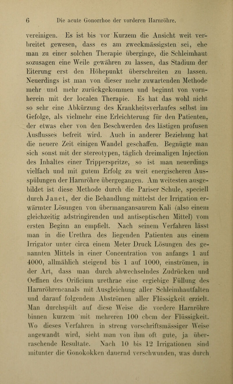 vereinigen. Es ist bis vor Kurzem die Ansicht weit ver- breitet gewesen, dass es am zweckmässigsten sei, ehe man zu einer solchen Therapie überginge, die Schleimhaut sozusagen eine Weile gewähren zu lassen, das Stadium der Eiterung erst den Höhepunkt überschreiten zu lassen. Neuerdings ist man von dieser mehr zuwartenden Methode mehr und mehr zurückgekommen und beginnt von vorn- herein mit der localen Therapie. Es hat das wohl nicht so sehr eine Abkürzung des Krankheitsy erlauf es selbst im Gefolge, als vielmehr eine Erleichterung für den Patienten, der etwas eher von den Beschwerden des lästigen profusen Ausflusses befreit wird. Auch in anderer Beziehung hat die neuere Zeit einigen Wandel geschaffen. Begnügte man sich sonst mit der stereotypen, täglich dreimaligen Injection des Inhaltes einer Tripperspritze, so ist man neuerdings vielfach und mit gutem Erfolg zu weit energischeren Aus- spülungen der Harnröhre übergegangen. Am weitesten aasge- bildet ist diese Methode durch die Pariser Schule, speciell durch Janet, der die Behandlung mittelst der Irrigation er- wärmter Lösungen von übermangansaurem Kali (also einem gleichzeitig adstringirenden und antiseptischen Mittel) vom ersten Beginn an empfielt. Nach seinem Verfahren lässi man in die Urethra des liegenden Patienten aus einem Irrigator unter circa einem Meter Druck Lösungen des ge- nannten Mittels in einer Concentration von anfangs 1 auf 4000, allmählich steigend bis 1 auf 1000, einströmen, in i\('\- Art, dass man durch abwechselndes Zudrücken und Oeffnen des Orificium urethrae eine ergiebige Füllung des Harnröhrencanals mit Ausgleichung aller ScMeimhautfalten und darauf folgendem Abströmen aller Flüssigkeil gpzielt. .Man durchspült auf diese Weise die fördere Earnröhre hinnen kurzem mit mehreren 100 ebem <\r\- Flüssigkeit Wo dieses Verfahren in streng yorschriftsmässiger Weise angewandt wird, siehl man \<m ihm oi'i gute, ja über- raschende Resultate. Nach lo bis 1- [rrigationen sind mitunter die Gonokokken dauernd verschwunden, was durch