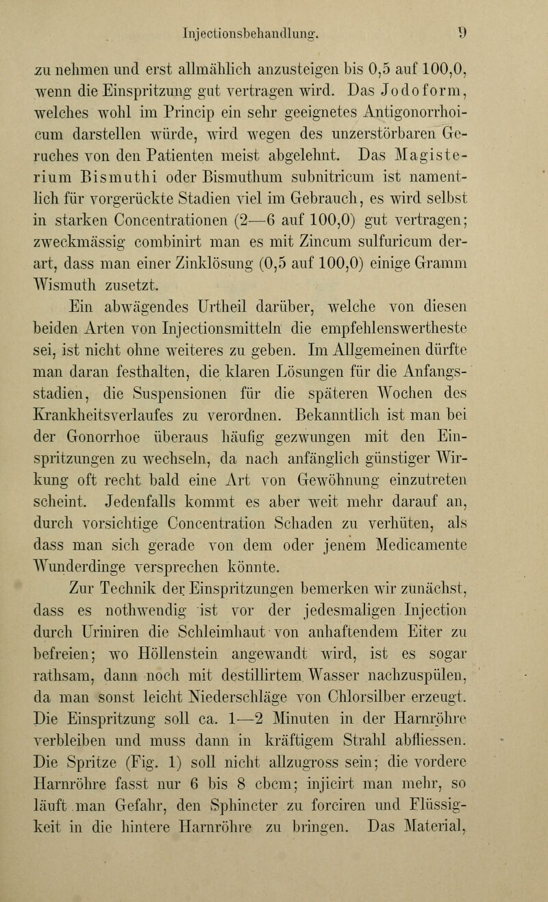 zu nehmen und erst allmählich anzusteigen bis 0,5 auf 100,0. wenn die Einspritzung gut vertragen wird. Das Jodoform, welches wohl im Princip ein sehr geeignetes Antigonorrhoi- cum darstellen würde, wird wegen des unzerstörbaren Ge- ruches von den Patienten meist abgelehnt. Das Magiste- rium Bismuthi oder Bismuthum snbnitricum ist nament- lich für vorgerückte Stadien viel im Gebrauch, es wird selbst in starken Concentrationen (2—6 auf 100,0) gut vertragen; zweckmässig combinirt man es mit Zincum sulfuricum der- art, dass man einer Zinklösung (0,5 auf 100,0) einige Gramm Wismuth zusetzt. Ein abwägendes Urtheil darüber, welche von diesen beiden Arten von Injectionsmitteln die empfehlenswertheste sei, ist nicht ohne weiteres zu geben. Im Allgemeinen dürfte man daran festhalten, die klaren Lösungen für die Anfangs- stadien, die Suspensionen für die späteren Wochen des Krankheitsverlaufes zu verordnen. Bekanntlich ist man bei der Gonorrhoe überaus häufig gezwungen mit den Ein- spritzungen zu wechseln, da nach anfänglich günstiger Wir- kung oft recht bald eine Art von Gewöhnung einzutreten scheint. Jedenfalls kommt es aber weit mehr darauf an, durch vorsichtige Concentration Schaden zu verhüten, als dass man sich gerade von dem oder jenem Medicamente Wunderdinge versprechen könnte. Zur Technik der Einspritzungen bemerken wir zunächst, dass es nothwendig ist vor der jedesmaligen Injection durch Uriniren die Schleimhaut von anhaftendem Eiter zu befreien; wo Höllenstein angewandt wird, ist es sogar rathsam, dann noch mit destillirtem. Wasser nachzuspülen, da man sonst leicht Niederschläge von Chlorsilber erzeugt. Die Einspritzung soll ca. 1—2 Minuten in der Harnröhre verbleiben und muss dann in kräftigem Strahl abfliessen. Die Spritze (Fig. 1) soll nicht allzugross sein; die vordere Harnröhre fasst nur 6 bis 8 cbcm; injicirt man mehr, so läuft man Gefahr, den Spinnet er zu forciren und Flüssig- keit in die hintere Harnröhre zu bringen. Das Material,