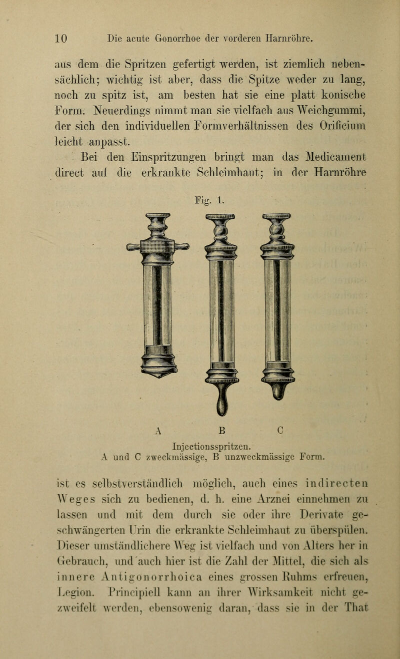 aus dem die Spritzen gefertigt werden, ist ziemlich neben- sächlich; wichtig ist aber, class die Spitze weder zu lang, noch zu spitz ist, am besten hat sie eine platt konische Form. Neuerdings nimmt man sie vielfach aus Weichgummi, der sich den individuellen Formverhältnissen des Orificium leicht anpasst. Bei den Einspritzungen bringt man das Meclicament direct auf die erkrankte Schleimhaut; in der Harnröhre Fig. 1. Injectionsspritzen. A und C zweckmässige, B unzweckmässige Form. ist es selbstverständlich möglich, auch eines indirecten Weges sich zu bedienen, d. h. eine Arznei einnehmen zu lassen und mit dem durch sie oder ihre Derivate ge- schwängerten Urin die erkrankte Schleimhaut zu überspülen. Dieser umständlichere Weg ist vielfach und von Alters her in Gebrauch, und auch hier isl die Zahl der Mittel, die sich als innere A.ntigönorrhoica eines grossen Ruhms erfreuen, Legion. Principiel] kann an ihrer Wirksamkeil aichl ge- zweifeil werden, ebensowenig daran, dass sie in (\rv That