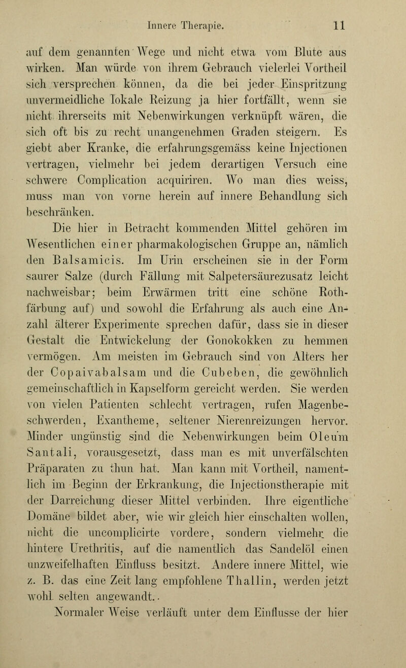 auf dem genannten Wege und nicht etwa vom Blute aus wirken, Man würde von ihrem Gebrauch vielerlei Vortheil .sich versprechen können, da die hei jeder Einspritzung unvermeidliche lokale Reizung ja hier fortfällt, wenn sie nicht ihrerseits mit Nebenwirkungen verknüpft wären, die sich oft bis zu recht unangenehmen Graden steigern. Es giebt aber Kranke, die erfahrungsgemäss keine Injectionen vertragen, vielmehr bei jedem derartigen Versuch eine schwere Complication acquiriren. Wo man dies weiss, muss man von vorne herein auf innere Behandlung sich beschränken. Die hier in Betracht kommenden Mittel gehören im Wesentlichen einer pharmakologischen Gruppe an, nämlich den Balsamicis. Im Urin erscheinen sie in der Form saurer Salze (durch Fällung mit Salpetersäurezusatz leicht nachweisbar; beim Erwärmen tritt eine schöne Roth- färbung auf) und sowohl die Erfahrung als auch eine An- zahl älterer Experimente sprechen dafür, class sie in dieser Gestalt die Entwickelimg der Gonokokken zu hemmen vermögen. Am meisten im Gebrauch sind von Alters her der Copaivabalsam und die Cubeben, die gewöhnlich gemeinschaftlich in Kapselform gereicht werden. Sie werden von vielen Patienten schlecht vertragen, rufen Magenbe- schwerden, Exantheme, seltener Merenreizungen hervor. Minder ungünstig sind die Nebenwirkungen beim Oleum Santali, vorausgesetzt, dass man es mit unverfälschten Präparaten zu thun hat. Man kann mit Vortheil, nament- lich im Beginn der Erkrankung, die Injectionstherapie mit der Darreichung dieser Mittel verbinden. Ihre eigentliche Domäne bildet aber, wie wir gleich hier einschalten wollen, nicht die uncomplicirte vordere, sondern vielmehr die hintere Urethritis, auf die namentlich das Sandelöl einen unzweifelhaften Einfluss besitzt. Andere innere Mittel, wie z. B. das eine Zeit lang empfohlene Thallin, werden jetzt wohl, selten angewandt ■ Normaler Weise verläuft unter dem Einflüsse der hier