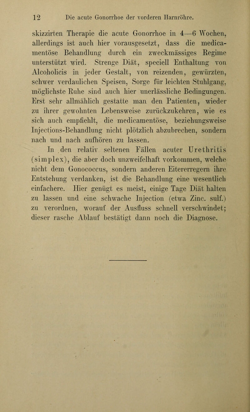 skizzirten Therapie die acute Gonorrhoe in 4—6 Wochen, allerdings ist auch hier vorausgesetzt, dass die medica- mentöse Behandlung durch ein zweckmässiges Regime unterstützt wird. Strenge Diät, speciell Enthaltung von Alcoholicis in jeder Gestalt, von reizenden, gewürzten, schwer verdaulichen Speisen, Sorge für leichten Stuhlgang, möglichste Ruhe sind auch hier unerlässliche Bedingungen. Erst sehr allmählich gestatte man den Patienten, wieder zu ihrer gewohnten Lebensweise zurückzukehren, wie es sich auch empfiehlt, die medicamentöse, beziehungsweise Injections-Behandlung nicht plötzlich abzubrechen, sondern nach und nach aufhören zu lassen. In .den relativ seltenen Fällen acuter Urethritis (simplex), die aber doch unzweifelhaft vorkommen, welche nicht dem Gonococcus, sondern anderen Eitererregern ihre Entstehung verdanken, ist die Behandlung eine wesentlich einfachere. Hier genügt es meist, einige Tage Diät halten zu lassen und eine schwache Injection (etwa Zinc. sulf.) zu verordnen, worauf der Ausfluss schnell verschwindet; dieser rasche Ablauf bestätigt dann noch die Diagnose.