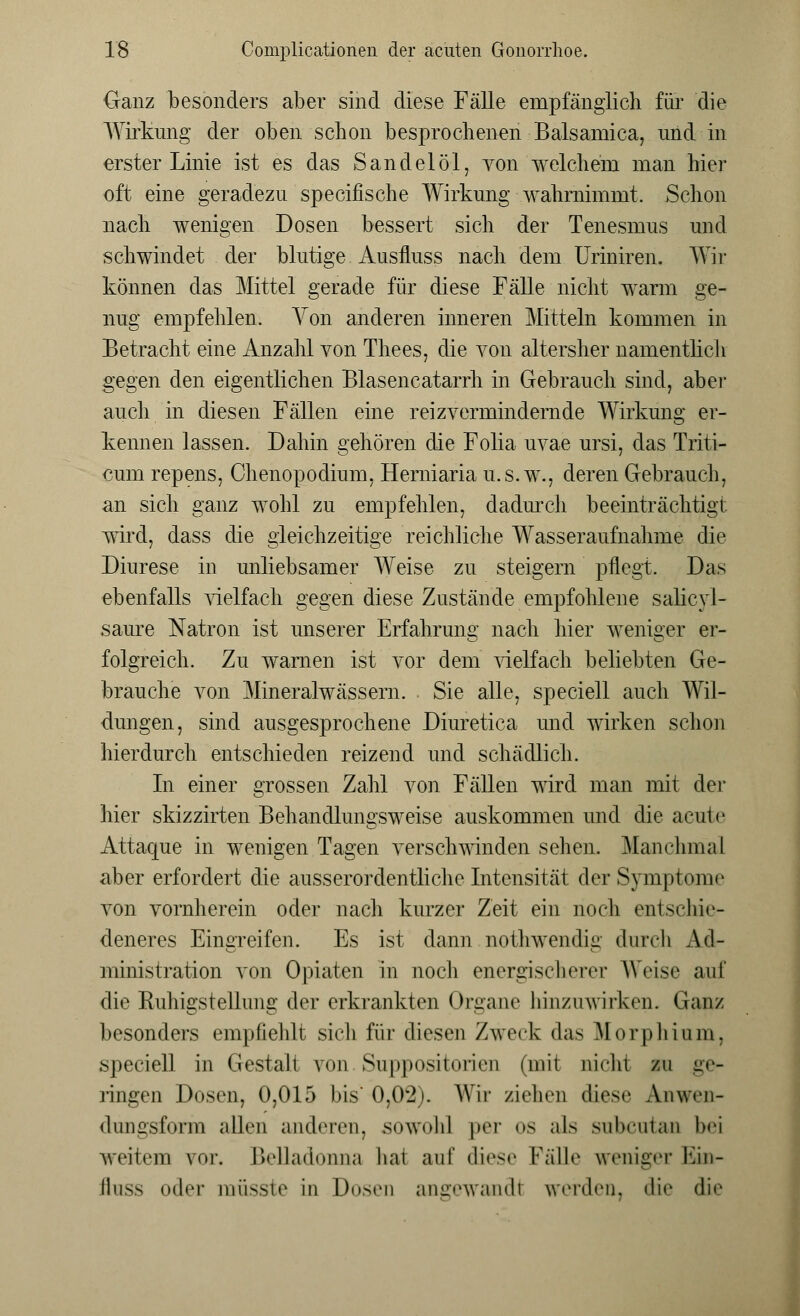 Ganz besonders aber sind diese Fälle empfänglich für die Wirkung der oben schon besprochenen Balsamica, und in erster Linie ist es das Sandelöl, von welchem man hier oft eine geradezu specifische Wirkung wahrnimmt. Schon nach wenigen Dosen bessert sich der Tenesmus und schwindet der blutige Ausfluss nach dem Uriniren. Wir können das Mittel gerade für diese Fälle nicht warm ge- nug empfehlen. Yon anderen inneren Mitteln kommen in Betracht eine Anzahl von Thees, die von altersher namentlich gegen den eigentlichen Blasencatarrh in Gebrauch sind, aber auch in diesen Fällen eine reiz vermindernde Wirkung er- kennen lassen. Dahin gehören die Folia uvae ursi, das Triti- cum repens, Chenopodium, Herniaria u.s. w., deren Gebrauch, an sich ganz wohl zu empfehlen, dadurch beeinträchtigt, wird, dass die gleichzeitige reichliche Wasseraufnahme die Diurese in unliebsamer Weise zu steigern pflegt. Das ebenfalls vielfach gegen diese Zustände empfohlene salicyl- saure Natron ist unserer Erfahrung nach hier weniger er- folgreich. Zu warnen ist vor dem vielfach beliebten Ge- brauche von Mineralwässern. Sie alle, speciell auch Wil- dungen, sind ausgesprochene Diuretica und wirken schon hierdurch entschieden reizend und schädlich. In einer grossen Zahl von Fällen wird man mit der hier skizzirten Behandlungsweise auskommen und die acute Attaque in wenigen Tagen verschwinden sehen. Manchmal aber erfordert die ausserordentliche Intensität der Symptome von vornherein oder nach kurzer Zeit ein noch entschie- deneres Eingreifen. Es ist dann nothwendig durch Ad- ministration von Opiaten in noch energischerer Weise auf die Ruhigstellung der erkrankten Organe hinzuwirken. (Jan/ besonders empfiehlt sich für diesen Zweck das Morphium, speciell in Gestalt von. Suppositorien (mit nicht zu ge- ringen Dosen, 0,015 bis 0,02). Wir ziehen diese Anwen- dungsform allen anderen, sowohl per os als subcutan bei weitem vor. Belladonna hat auf diese Fälle weniger Ein- iluss oder müsste in Dosen angewandt werden, die <liii