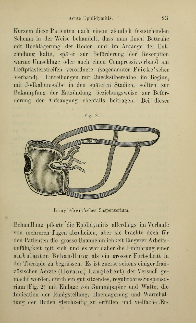 Kurzem diese Patienten nach einem ziemlich feststellenden Schema in der Weise behandelt, dass man ihnen Bettruhe mit Hochlagerung der Hoden und im Anfange der Ent- zündung kalte, später zur Beförderung der Resorption warme Umschläge oder auch einen Compressivverband am Heftpflasterstreifen verordnete (sogenannter Fricke'scher Verband). Einreibungen mit Quecksilbersalbe im Beginn, mit Jodkaliumsalbe in den späteren Stadien, sollten zur Bekämpfung der Entzündung beziehungsweise zur Beför- derung der Aufsaugung ebenfalls beitragen. Bei dieser Fig. 2. Langlebert'sches Suspensorium. Behandlung pflegte die Epididymitis allerdings im Arerlaufe von mehreren Tagen abzuheilen, aber sie brachte doch für den Patienten die grosse Unannehmlichkeit längerer Arbeits- unfähigkeit mit sich und es war daher die Einführung einer ambulanten Behandlung als ein grosser Fortschritt in der Therapie zu begrüssen. Es ist zuerst seitens einiger fran- zösischen Aerzte (Horand, Langlebert) der Versuch ge- macht worden, durch ein gut sitzendes, regulirbares Suspenso- rium (Fig. 2) mit Einlage von Gummipapier und Watte, die Indication der Ruhigstellung, Hochlagerung und Warmhai- türig der Hoden gleichzeitig zu erfüllen und vielfache .Er-
