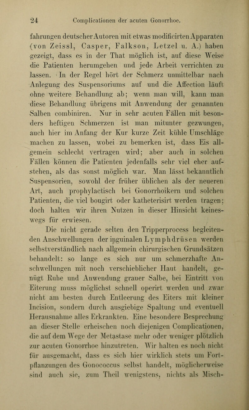 fahrimgen deutscher Autoren mit etwas modificirten Apparaten (von Zeissl, Casper, Falkson, Letzel u. A.) haben gezeigt, dass es in der That möglich ist, auf diese Weise die Patienten herumgehen und jede Arbeit verrichten zu lassen. In der Regel hört der Schmerz unmittelbar nach Anlegung des Suspensoriums auf und die Affection läuft ohne weitere Behandlung ab; wenn man will, kann man diese Behandlung übrigens mit Anwendung der genannten Salben combiniren. Nur in sehr acuten Fällen mit beson- ders heftigen Schmerzen ist man mitunter gezwungen, auch hier im Anfang der Kur kurze Zeit kühle Umschläge machen zu lassen, wobei zu bemerken ist, dass Eis all- gemein schlecht vertragen wird; aber auch in solchen Fällen können die Patienten jedenfalls sehr viel eher auf- stehen, als das sonst möglich war. Man lässt bekanntlich Suspensorien, sowohl der früher üblichen als der neueren Art, auch prophylactisch bei Gonorrhoikern und solchen Patienten, die viel bougirt oder katheterisirt werden tragen; doch halten wir ihren Nutzen in dieser Hinsicht keines- wegs für erwiesen. Die nicht gerade selten den Tripperprocess begleiten- den Anschwellungen der inguinalen L y m p h dr ü s e n werden selbstverständlich nach allgemein chirurgischen Grundsätzen behandelt: so lange es sich nur um schmerzhafte An- schwellungen mit noch verschieblicher Haut handelt, ge- nügt Ruhe und Anwendung grauer Salbe, bei Eintritt von Eiterung muss möglichst schnell operirt werden und zwar nicht am besten durch Entleerung des Eiters mit kleiner Incision, sondern durch ausgiebige Spaltung und eventuell Herausnahme alles Erkrankten. Eine besondere Besprechung an dieser Stelle erheischen noch diejenigen Coniplicationen, die auf dem Wege der Metastase mehr oder weniger plötzlich zur acuten Gonorrhoe hinzutreten. Wir hallen es noch nichl für ausgemacht, dass es sich hier wirklich stets um Fort- pflanzungen des GonocQCCus selbsi handelt, möglicherweise .sind auch sie, zum Thcil wenigstens, nichts als Misch-