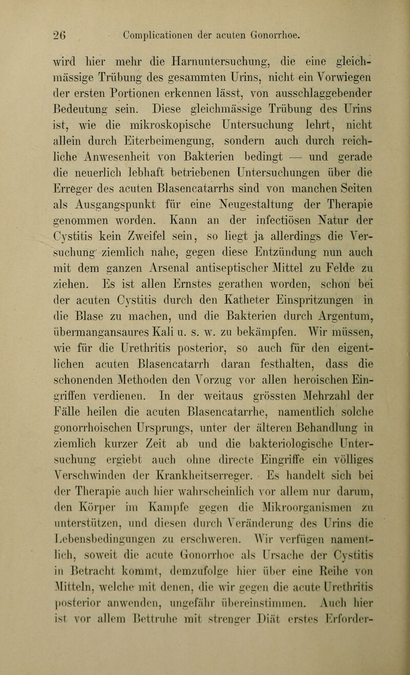 wird hier mehr die Harnuntersuchung, die eine gleich- massige Trübung des gesammten Urins, nicht ein Vorwiegen der ersten Portionen erkennen lässt, von ausschlaggebender Bedeutung sein. Diese gleichmässige Trübung des Urins ist, wie die mikroskopische Untersuchung lehrt, nicht allein durch Eiterbeimengung, sondern auch durch reich- liche Anwesenheit von Bakterien bedingt — und gerade die neuerlich lebhaft betriebenen Untersuchungen über die Erreger des acuten Blasencatarrhs sind von manchen Seiten als Ausgangspunkt für eine Neugestaltimg der Therapie genommen worden. Kann an der infectiösen Natur der Cystitis kein Zweifel sein, so liegt ja allerdings die Ver- suchung' ziemlich nahe, gegen diese Entzündung nun auch mit dem ganzen Arsenal antiseptischer Mittel zu Felde zu ziehen. Es ist allen Ernstes gerathen worden, schon bei der acuten Cystitis durch den Katheter Einspritzungen in die Blase zu machen, und die Bakterien durch Argentum, übermangansaures Kali u. s. w. zu bekämpfen. Wir müssen, wie für die Urethritis posterior, so auch für den eigent- lichen acuten Blasencatarrh daran festhalten, dass die schonenden Methoden den Vorzug vor allen heroischen Ein- griffen verdienen. In der weitaus grössten Mehrzahl der Fälle heilen die acuten Blasencatarrhe, namentlich solche gonorrhoischen Ursprungs, unter der älteren Behandlung in ziemlich kurzer Zeit ab und die bakteriologische Unter- suchung ergiebt auch ohne directe Eingriffe ein völliges Verschwinden der Krankheitserreger. Es handelt sich bei der Therapie auch hier wahrscheinlich vor allem nur darum, den Körper im Kampfe gegen die Mikroorganismen zu unterstützen, and diesen durch Veränderung des Urins die Lebensbedingungen zu erschweren. Wir verfügen nament- lich, soweit die acute Gonorrhoe als Ursache der Cystitis in Betracht kommt, demzufolge hier über eine Reihe \<>n Mitteln, welche mit denen, die wir gegen die acute Urethritis posterior anwenden, ungefähr übereinstimmen, Aneh hier ist vor allein Bettruhe mit strenger Diä1 erstes Erforder-