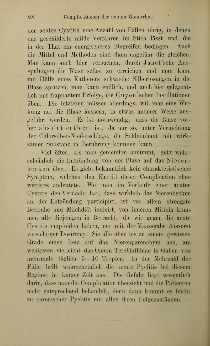 der acuten Cystitis eine Anzahl von Fällen übrig, in denen das geschilderte milde Verfahren im Stich lässt und die in der That ein energischeres Eingreifen bedingen. Auch die Mittel und Methoden sind dann ungefähr die gleichen. Man kann auch hier versuchen, durch Jan et'sehe Aus- spülungen die Blase selbst zu erreichen und man kann mit Hülfe eines Katheters schwache Silberlösungen in die Blase spritzen, man kann endlich, und auch hier gelegent- lich mit frappantem Erfolge, die Guyon'sehen Instillationen üben. Die letzteren müssen allerdings, will man eine Wir- kung auf die Blase äussern, in etwas anderer Weise aus- geführt werden. Es ist nothwendig, dass die Blase vor- her absolut entleert ist, da nur so, unter Vermeidung der Chlorsilber-Niederschläge, die Schleimhaut mit wirk- samer Substanz in Berührung kommen kann. Viel öfter, als man gemeinhin annimmt, geht wahr- scheinlich die Entzündung von der Blase auf das Nieren- becken über. Es giebt bekanntlich kein charakteristisches Symptom, welches den Eintritt dieser Complication ohne weiteres andeutete. Wo man im Verlaufe einer acuten Cystitis den Verdacht hat, dass wirklich das Nierenbecken an der Entzündung partieipirt, ist vor allem strengste Bettruhe und Milchdiät indicirt, von inneren Mitteln kom- men alle diejenigen in Betracht, die wir gegen die acute Cystitis empfohlen haben, nur mit der Maassgabe äussersl vorsichtiger Dosirung. Sie alle üben bis zu einem gewissen Grade einen Reiz auf das Nierenparenchym aus, am wenigsten vielleicht das Oleum Terebinthinae in Gaben von mehrmals täglich 5—10 Tropfen. In der Mehrzahl der Fälle heilt wahrscheinlich die acute Pyelitis bei diesem Regime in kurzer Zeit aus. Die Gefahr liegi wesentlich darin, dass man die (lomplication iibersiehl und die Patienten nicht entsprechend behandelt, denn dann komml es Leichi zu chronischer Pyelitis mii allen ihren Folgezuständen.