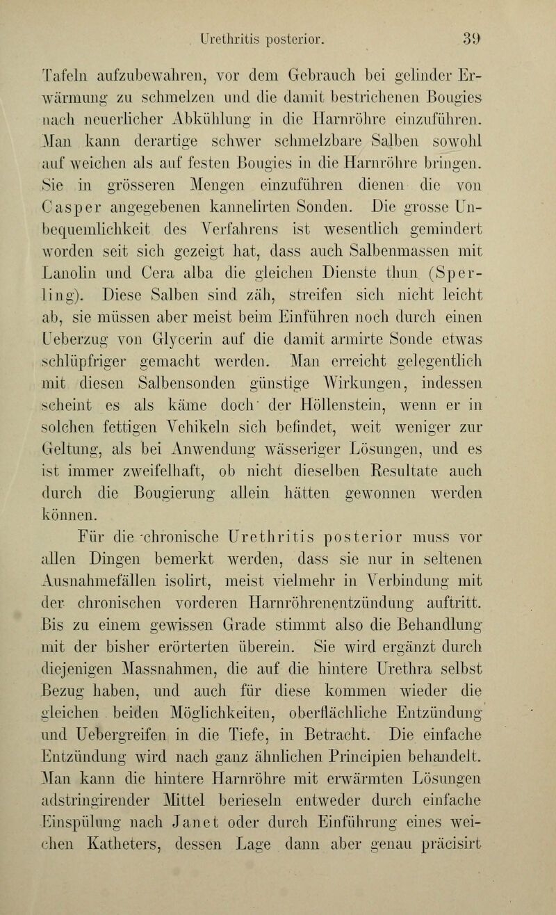 Tafeln aufzubewahren, vor dem Gebrauch bei gelinder Er- wärmung zu schmelzen und die damit bestrichenen Bougies nach neuerlicher Abkühlung in die Harnröhre einzuführen. Man kann derartige schwer schmelzbare Salben sowohl auf weichen als auf festen Bougies in die Harnröhre bringen. Sie in grösseren Mengen einzuführen dienen die von Casper angegebenen kannelirten Sonden. Die grosse Un- bequemlichkeit des Verfahrens ist wesentlich gemindert worden seit sich gezeigt hat, dass auch Salbenmassen mit Lanolin und Cera alba die gleichen Dienste thun (Sper- ling). Diese Salben sind zäh, streifen sich nicht leicht ab, sie müssen aber meist beim Einführen noch durch einen Ueberzug von Glycerin auf die damit armirte Sonde etwas schlüpfriger gemacht werden. Man erreicht gelegentlich mit diesen Salbensonden günstige Wirkungen, indessen scheint es als käme doch' der Höllenstein, wenn er in solchen fettigen A^ehikeln sich befindet, weit weniger zur Geltung, als bei Anwendung wässeriger Lösungen, und es ist immer zweifelhaft, ob nicht dieselben Resultate auch durch die Bougierung allein hätten gewonnen werden können. Für die'chronische Urethritis posterior muss vor allen Dingen bemerkt werden, dass sie nur in seltenen Ausnahmefällen isolirt, meist vielmehr in Verbindung mit der chronischen vorderen Harnröhrenentzündung auftritt. Bis zu einem gewissen Grade stimmt also die Behandlung mit der bisher erörterten überein. Sie wird ergänzt durch diejenigen Massnahmen, die auf die hintere Urethra selbst Bezug haben, und auch für diese kommen wieder die gleichen beiden Möglichkeiten, oberflächliche Entzündung und Uebergreifen in die Tiefe, in Betracht. Die einfache Entzündung wird nach ganz ähnlichen Principien behandelt. Man kann die hintere Harnröhre mit erwärmten Lösungen adstringirender Mittel berieseln entweder durch einfache Einspülung nach Jan et oder durch Einführung eines wei- chen Katheters, dessen Lage dann aber genau präcisirt