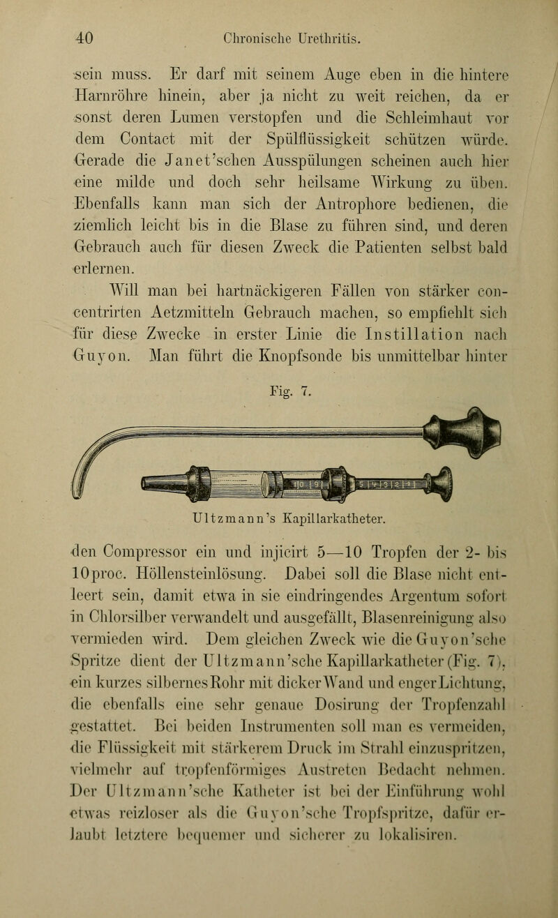 sein muss. Er darf mit seinem Auge eben in die hintere Harnröhre hinein, aber ja nicht zu weit reichen, da er sonst deren Lumen verstopfen und die Schleimhaut vor dem Contact mit der Spülflüssigkeit schützen würde. Gerade die Jan et'sehen Ausspülungen scheinen auch hier eine milde und doch sehr heilsame Wirkung zu üben. Ebenfalls kann man sich der Antrophore bedienen, die ziemlich leicht bis in die Blase zu führen sind, und deren Gebrauch auch für diesen Zweck die Patienten selbst bald erlernen. Will man bei hartnäckigeren Fällen von stärker con- centrirten Aetzmitteln Gebrauch machen, so empfiehlt sich für diese Zwecke in erster Linie die Instillation nach Guyon. Man führt die Knopfsonde bis unmittelbar hinter Fig. 7. ^ Ultzmann's Kapillarkatheter. den Compressor ein und injicirt 5—10 Tropfen der 2- bis lOproc. Höllensteinlösung. Dabei soll die Blase nicht ent- leert sein, damit etwa in sie eindringendes Argentum sofort in Chlorsilber verwandelt und ausgefällt, Blasenreinigung also vermieden wird. Dem gleichen Zweck wie dieGuyon'sche Spritze dient der Ultzmann'sehe Kapillarkatheter (Fig. 7 . ein kurzes silbernes Rohr mit dicker Wand und enger Lichtung, die ebenfalls eine sehr genaue Dosirung der Tropfenzah] gestattet. Bei beiden Instrumenten soll man es vermeiden, die Flüssigkeit mit stärkerem Druck im Strahl einzuspritzen, vielmehr auf tropfenförmiges Austreten Bedacht nehmen. Der [Jltzmänn'sche Katheter ist bei der Einführung wohl etwas reizloser als die Guyon'sche Tropfspritze, dafür er- laubt letztere bequemer und sicherer zu lokalisiren.