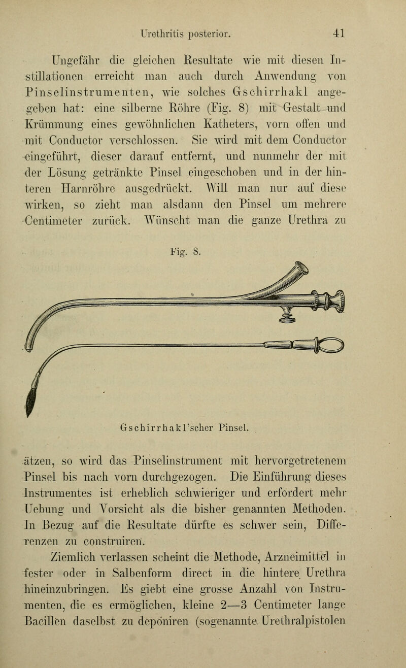 Ungefähr die gleichen Resultate wie mit diesen In- stillationen erreicht man auch durch Anwendung von Pinselinstrumenten, wie solches Gschirrhakl ange- geben hat: eine silberne Röhre (Fig. 8) mit Gestalt und Krümmung eines gewöhnlichen Katheters, vorn offen und mit Conductor verschlossen. Sie wird mit dem Conductor eingeführt, dieser darauf entfernt, und nunmehr der mit der Lösung getränkte Pinsel eingeschoben und in der hin- teren Harnröhre ausgedrückt. Will man nur auf diese wirken, so zieht man alsdann den Pinsel um mehrere Centimeter zurück. Wünscht man die ganze Urethra zu Fig. 8. GschirrhakTscher Pinsel. ätzen, so wird das Pinselinstrument mit hervorgetretenem Pinsel bis nach vorn durchgezogen. Die Einführung dieses Instrumentes ist erheblich schwieriger und erfordert mehr Uebung und Vorsicht als die bisher genannten Methoden. In Bezug auf die Resultate dürfte es schwer sein, Diffe- renzen zu construiren. Ziemlich verlassen scheint die Methode, Arzneimittel in fester oder in Salbenform direct in die hintere Urethra hineinzubringen. Es giebt eine grosse Anzahl von Instru- menten, die es ermöglichen, kleine 2—3 Centimeter lange Bacillen daselbst zu depöniren (sogenannte Urethralpistolen