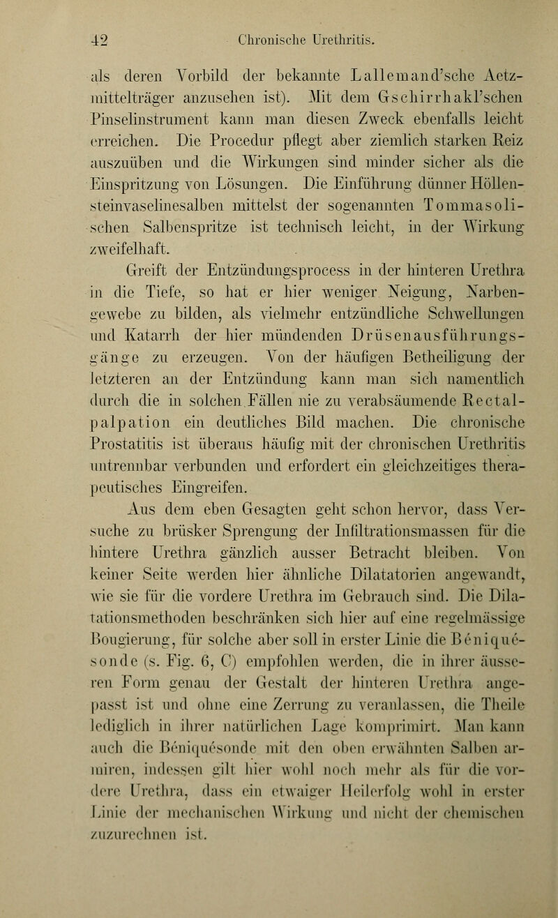 als deren Vorbild der bekannte L allem an d'sche Aetz- mittelträger anzuseilen ist). Mit dem Gschirrhakl'schen Pinselinstrument kann man diesen Zweck ebenfalls leicht erreichen. Die Procedur pflegt aber ziemlich starken Reiz auszuüben und die Wirkungen sind minder sicher als die Einspritzung von Lösungen. Die Einführung dünner Höllen- steinvaselinesalben mittelst der sogenannten Tommasoli- ■ sehen Salbenspritze ist technisch leicht, in der Wirkung zweifelhaft. Greift der Entzündungsprocess in der hinteren Urethra in die Tiefe, so hat er hier weniger Neigung, Narben- gewebe zu bilden, als vielmehr entzündliche Schwellungen und Katarrh der hier mündenden Drüsenausführungs- gänge zu erzeugen. Von der häufigen Betheiligung der letzteren an der Entzündung kann man sich namentlich durch die in solchen.Fällen nie zu verabsäumende Rectal- palpation ein deutliches Bild machen. Die chronische Prostatitis ist überaus häufig mit der chronischen Urethritis untrennbar verbunden und erforciert ein gleichzeitiges thera- peutisches Eingreifen. Aus dem eben Gesagten geht schon hervor, dass Ver- suche zu brüsker Sprengung der Infiltrationsmassen für die hintere Urethra gänzlich ausser Betracht bleiben. Von keiner Seite werden hier ähnliche Dilatatorien angewandt, wie sie für die vordere Urethra im Gebrauch sind. Die Dila- tationsmethoden beschränken sich hier auf eine regelmässige Bougierung, für solche aber soll in erster Linie die Benique- sonde (s. Fig. 6, C) empfohlen werden, die in ihrer äusse- ren Form genau der Gestalt der hinteren Urethra ange- passt ist und ohne eine Zerrung zu veranlassen, die Theile lediglich in ihrer natürlichen Lage komprimirt. Mau kann auch die Beniquesonde mit den oben erwähnten Salben ar- iniren, indessen gili hier wohl noch mehr als für die vor- dere Urethra, dass ein etwaiger Heilerfolg wohl in erster Linie der mechanischen Wirkung und nichl der chemischen zuzurechnen ist.