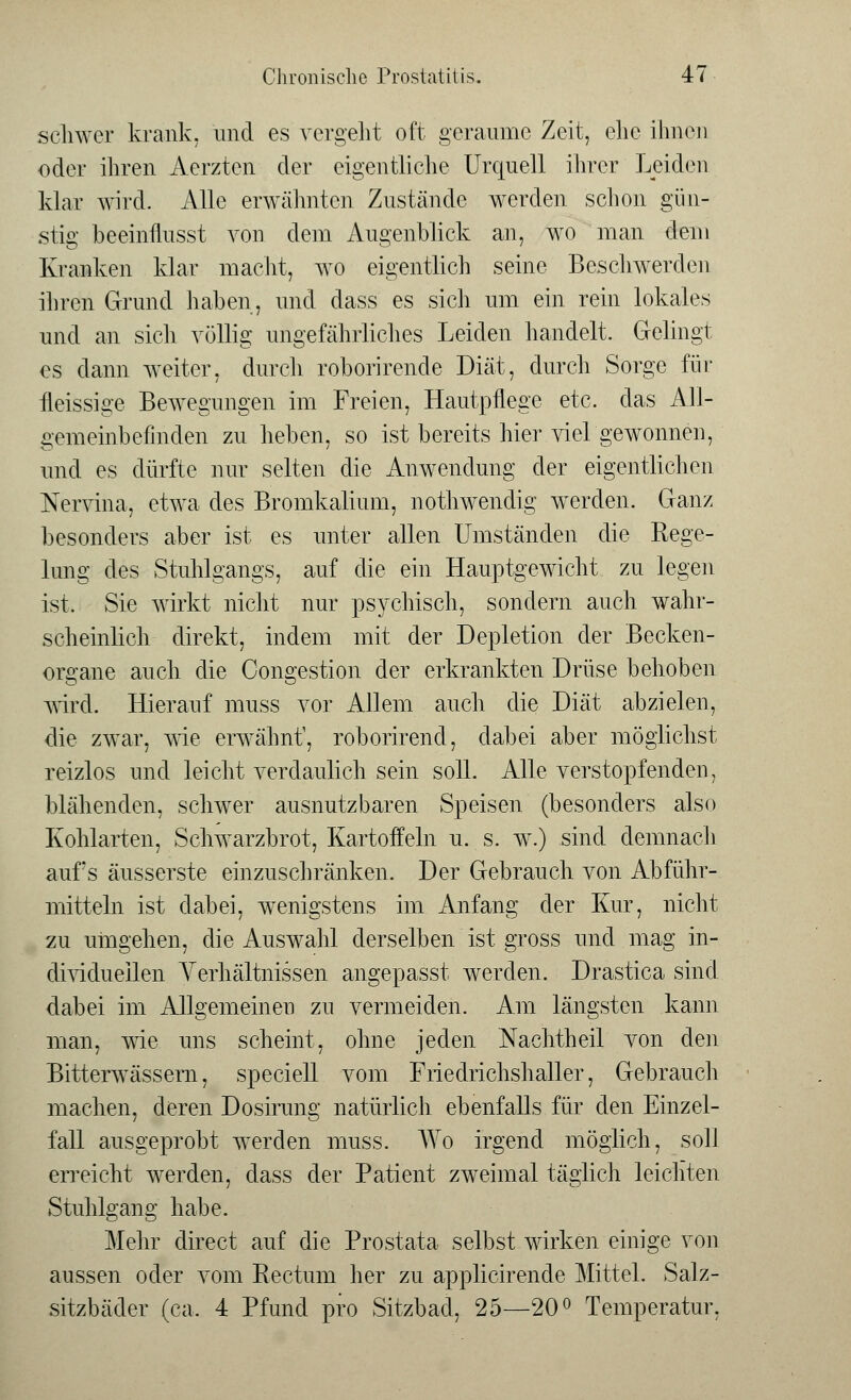 schwer krank, und es vergeht oft geraume Zeit, ehe ihnen oder ihren Aerzten der eigentliche Urquell ihrer Leiden klar wird. Alle erwähnten Zustände werden schon gün- stig beeinflusst von dem Augenblick an, wo man dem Kranken klar macht, wo eigentlich seine Beschwerden ihren Grund haben, und dass es sich um ein rein lokales und an sich völlig ungefährliches Leiden handelt. Gelingt es dann weiter, durch roborirende Diät, durch Sorge für fleissige Bewegungen im Freien, Hautpflege etc. das All- gemeinbefinden zu heben, so ist bereits hier viel gewonnen, und es dürfte nur selten die Anwendung der eigentlichen Nervina, etwa des Bromkalium, nothwendig werden. Ganz besonders aber ist es unter allen Umständen die Rege- lung des Stuhlgangs, auf die ein Hauptgewicht zu legen ist, Sie wirkt nicht nur psychisch, sondern auch wahr- scheinlich direkt, indem mit der Depletion der Becken- organe auch die Congestion der erkrankten Drüse behoben wird. Hierauf muss vor Allem auch die Diät abzielen, die zwar, wie erwähnt, roborirend, dabei aber möglichst reizlos und leicht verdaulich sein soll. Alle verstopfenden, blähenden, schwer ausnutzbaren Speisen (besonders also Kohlarten, Schwarzbrot, Kartoffeln u. s. w.) sind demnach aufs äusserste einzuschränken. Der Gebrauch von Abführ- mitteln ist dabei, wenigstens im Anfang der Kur, nicht zu umgehen, die Auswahl derselben ist gross und mag in- dividuellen Verhältnissen angepasst werden. Drastica sind dabei im Allgemeinen zu vermeiden. Am längsten kann man, wie uns scheint, ohne jeden Nachtheil von den Bitterwässern, speciell vom Friedrichshaller, Gebrauch machen, deren Dosirung natürlich ebenfalls für den Einzel- fall ausgeprobt werden muss. Wo irgend möglich, soll erreicht werden, dass der Patient zweimal täglich leichten Stuhlgang habe. Mehr direct auf die Prostata selbst wirken einige von aussen oder vom Rectum her zu applicirende Mittel. Salz- sitzbäder (ca. 4 Pfund pro Sitzbad, 25—20° Temperatur,