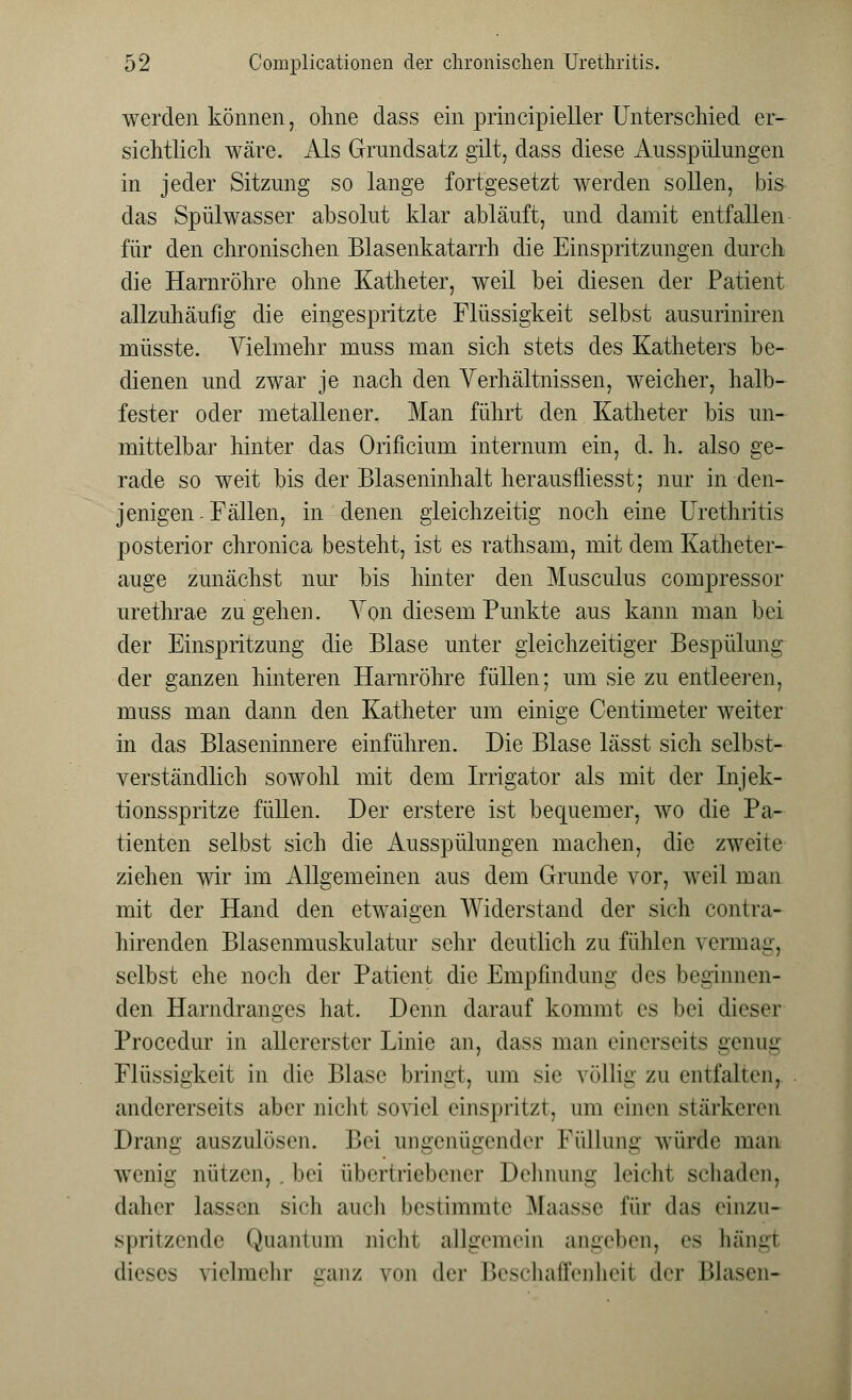 werden können, ohne dass ein principieller Unterschied er- sichtlich wäre. Als Grundsatz gilt, dass diese Ausspülungen in jeder Sitzung so lange fortgesetzt werden sollen, bis das Spülwasser absolut klar abläuft, und damit entfallen für den chronischen Blasenkatarrh die Einspritzungen durch die Harnröhre ohne Katheter, weil bei diesen der Patient allzuhäufig die eingespritzte Flüssigkeit selbst ausuriniren rnüsste. Vielmehr muss man sich stets des Katheters be- dienen und zwar je nach den Verhältnissen, weicher, halb- fester oder metallener. Man führt den Katheter bis un- mittelbar hinter das Orificium internum ein, d. h. also ge- rade so weit bis der Blaseninhalt herausfliesst; nur in den- jenigen-Fällen, in denen gleichzeitig noch eine Urethritis posterior chronica besteht, ist es rathsam, mit dem Katheter- auge zunächst nur bis hinter den Musculus compressor urethrae zugehen. Von diesem Punkte aus kann man bei der Einspritzung die Blase unter gleichzeitiger Bespülung der ganzen hinteren Harnröhre füllen; um sie zu entleeren, muss man dann den Katheter um einige Centimeter weiter in das Blaseninnere einführen. Die Blase lässt sich selbst- verständlich sowohl mit dem Irrigator als mit der Injek- tionsspritze füllen. Der erstere ist bequemer, wo die Pa- tienten selbst sich die Ausspülungen machen, die zweite ziehen wir im Allgemeinen aus dem Grunde vor, weil man mit der Hand den etwaigen Widerstand der sich contra- hirenden Blasenmuskulatur sehr deutlich zu fühlen vermag, selbst ehe noch der Patient die Empfindung des beginnen- den Harndranges hat. Denn darauf kommt es bei dieser Procedur in allererster Linie an, dass man einerseits genug Flüssigkeit in die Blase bringt, um sie völlig zu entfalten, andererseits aber nicht soviel einspritzt, um einen stärkeren Drang auszulösen. Bei ungenügender Füllung würde man wenig nützen,,bei übertriebener Dehnung leicht schaden, daher lassen sich auch bestimmte Maasse für das einzu- spritzende Quantum nidn allgemein angeben, es bängi dieses vielmehr ganz von der Beschaffenheil <I<t Blasen-