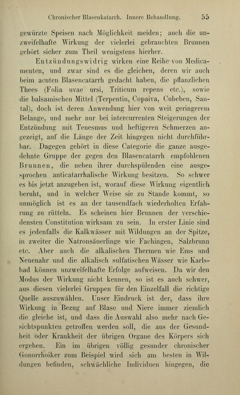 gewürzte Speisen nach Möglichkeit meiden; auch die un- zweifelhafte Wirkung der vielerlei gebrauchten Brunnen gehört sicher zum Theil wenigstens hierher. En.tzündungswidrig wirken eine Reihe von Medica- menten, und zwar sind es die gleichen, deren wir auch beim acuten Blasencatarrh gedacht haben, die pflanzlichen Thees (Folia uvae ursi, Triticum repens etc.), sowie die balsamischen Mittel (Terpentin, Copaiva, Cubeben, San- tal), doch ist deren Anwendung hier von wTeit geringerem Belange, und mehr nur bei intercurrenten Steigerungen der Entzündung mit Tenesmus und heftigeren Schmerzen an- gezeigt, auf die Länge der Zeit hingegen nicht durchführ- bar. Dagegen gehört in diese Categorie die ganze ausge- dehnte Gruppe der gegen den Blasencatarrh empfohlenen Brunnen, die neben ihrer durchspülenden eine ausge- sprochen anticatarrhalische Wirkung besitzen. So schwer es bis jetzt anzugeben ist, worauf diese Wirkung eigentlich beruht, und in welcher Weise sie zu Stande kommt, so unmöglich ist es an der tausendfach wiederholten Erfah- rung zu rütteln. Es scheinen hier Brunnen der verschie- densten Constitution wirksam zu sein. In erster Linie sind es jedenfalls die Kalkwässer mit Wildungen an der Spitze, in zweiter die Natronsäuerlinge wie Fachingen, Salzbrunn etc. Aber auch die alkalischen Thermen wie Ems und Neuenahr und die alkalisch sulfatischen Wässer wie Karls- bad können unzweifelhafte Erfolge aufweisen. Da wir den Modus der Wirkung nicht kennen, so ist es auch schwer, aus diesen vielerlei Gruppen für den Einzelfall die richtige Quelle auszuwählen. Unser Eindruck ist der, dass ihre, Wirkung in Bezug auf Blase und Niere immer ziemlich die gleiche ist, und dass die Auswahl also mehr nach Ge- sichtspunkten getroffen werden soll, die aus der Gesund- heit oder Krankheit der übrigen Organe des Körpers sich ergeben. Ein im übrigen völlig gesunder chronischer Gonorrhoiker zum Beispiel wird sich am besten in Wil-r düngen befinden, schwächliche Individuen hingegen, die