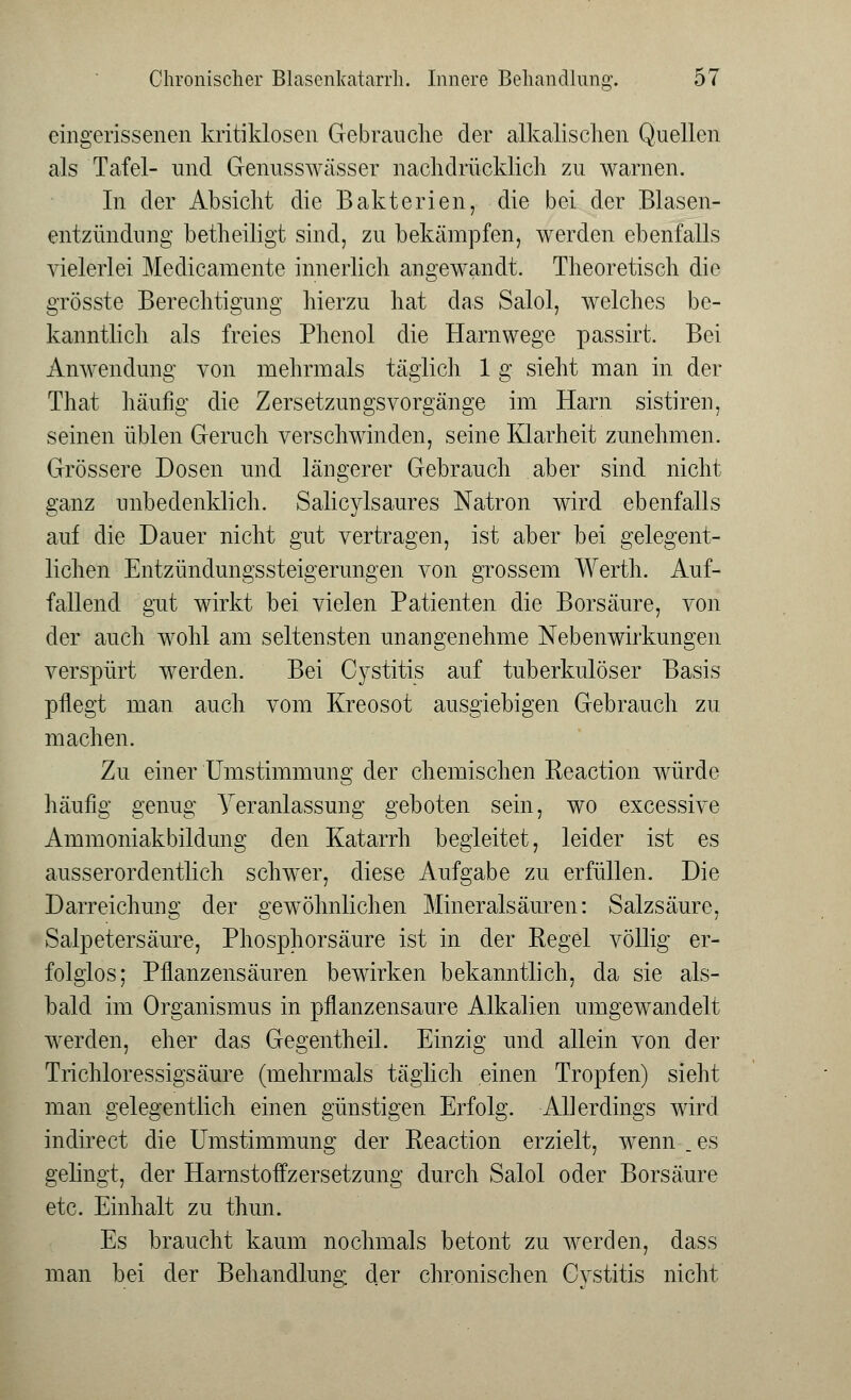 eingerissenen kritiklosen Gebrauche der alkalischen Quellen als Tafel- und Genusswässer nachdrücklich zu warnen. In der Absicht die Bakterien, die bei der Blasen- entzündung betheiligt sind, zu bekämpfen, werden ebenfalls vielerlei Medicamente innerlich angewandt. Theoretisch die grösste Berechtigung hierzu hat das Salol, welches be- kanntlich als freies Phenol die Harnwege passirt. Bei Anwendung von mehrmals täglich 1 g sieht man in der That häufig die Zersetzungsvorgänge im Harn sistiren, seinen üblen Geruch verschwinden, seine Klarheit zunehmen. Grössere Dosen und längerer Gebrauch aber sind nicht ganz unbedenklich. Salicylsaures Natron wird ebenfalls auf die Dauer nicht gut vertragen, ist aber bei gelegent- lichen Entzündungssteigerungen von grossem Werth. Auf- fallend gut wirkt bei vielen Patienten die Borsäure, von der auch wohl am seltensten unangenehme Nebenwirkungen verspürt werden. Bei Cystitis auf tuberkulöser Basis pflegt man auch vom Kreosot ausgiebigen Gebrauch zu machen. Zu einer'Umstimmung der chemischen Reaction würde häufig genug Yeranlassung geboten sein, wo excessive Ammoniakbildung den Katarrh begleitet, leider ist es ausserordentlich schwer, diese Aufgabe zu erfüllen. Die Darreichung der gewöhnlichen Mineralsäuren: Salzsäure, Salpetersäure, Phosphorsäure ist in der Regel völlig er- folglos; Pflanzensäuren bewirken bekanntlich, da sie als- bald im Organismus in pflanzensaure Alkalien umgewandelt werden, eher das Gegentheil. Einzig und allein von der Trichloressigsäure (mehrmals täglich einen Tropfen) sieht man gelegentlich einen günstigen Erfolg. Allerdings wird indirect die Umstimmung der Reaction erzielt, wenn .es gelingt, der Harnstoffzersetzung durch Salol oder Borsäure etc. Einhalt zu thun. Es braucht kaum nochmals betont zu werden, dass man bei der Behandlung der chronischen Cystitis nicht