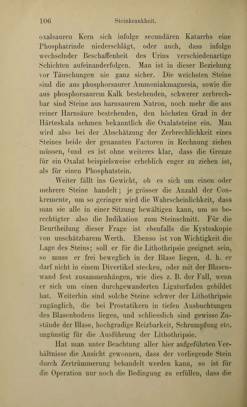 Oxalsäuren Kern sich infolge secimdären Katarrhs eine Phosphatrinde niederschlägt, oder auch, dass infolge wechselnder Beschaffenheit des Urins verschiedenartige Schichten aufeinanderfolgen. Man ist in dieser Beziehung vor Täuschungen nie ganz sicher. Die weichsten Steine sind die aus phosphorsanrer Ammoniakmagnesia, sowie die aus phosphorsaurem Kalk bestehenden, schwerer zerbrech- bar sind Steine aus harnsaurem Natron, noch mehr die aus reiner Harnsäure bestehenden, den höchsten Grad in der Härteskala nehmen bekanntlich die Oxalatsteine ein. Man wird also bei der Abschätzung der Zerbrechlichkeit eines Steines beide der genannten Factoren in Rechnung ziehen müssen, 'und es ist ohne weiteres klar, dass die Grenze für ein Oxalat beispielsweise erheblich enger zu ziehen ist, als für einen Phosphatstein. Weiter fällt ins Gewicht, ob es sich um einen oder mehrere Steine handelt; je grösser die Anzahl der Con- kremente, um so geringer wird die Wahrscheinlichkeit, dass man sie alle in einer Sitzung bewältigen kann, um so be- rechtigter also die Indikation zum Steinschnitt. Für die Beurtheilung dieser Frage ist ebenfalls die Kystoskopie von unschätzbarem Werth. Ebenso ist von Wichtigkeit die Lage des Steins; soll er für die Lithothripsie geeignet sein, so muss er frei beweglich in der Blase liegen, d. h. er darf nicht in einem Divertikel stecken, oder mit der Blasen- wand fest zusammenhängen, wie dies z. B. der Fall, wenn er sich um einen durchgewanderten Ligaturfaden gebildet hat. Weiterhin sind solche Steine schwer der Lithothripsie zugänglich, die bei Prostatikern in tiefen Ausbuchtungen des Blasenbodens liegen, und schliesslich sind gewisse Zu- stände der Blase, hochgradige Reizbarkeit, Schrumpfung etc. ungünstig für die Ausführung der Lithothripsie. Hat man um er Beachtung aller hier aufgeführten Ver- hältnisse die Ansichl gewonnen, dass der vorliegende Stein durch Zertrümmerung behandell werden kann, so ist luv die Operation nur noch die Bedingung zu erfüllen, dass die