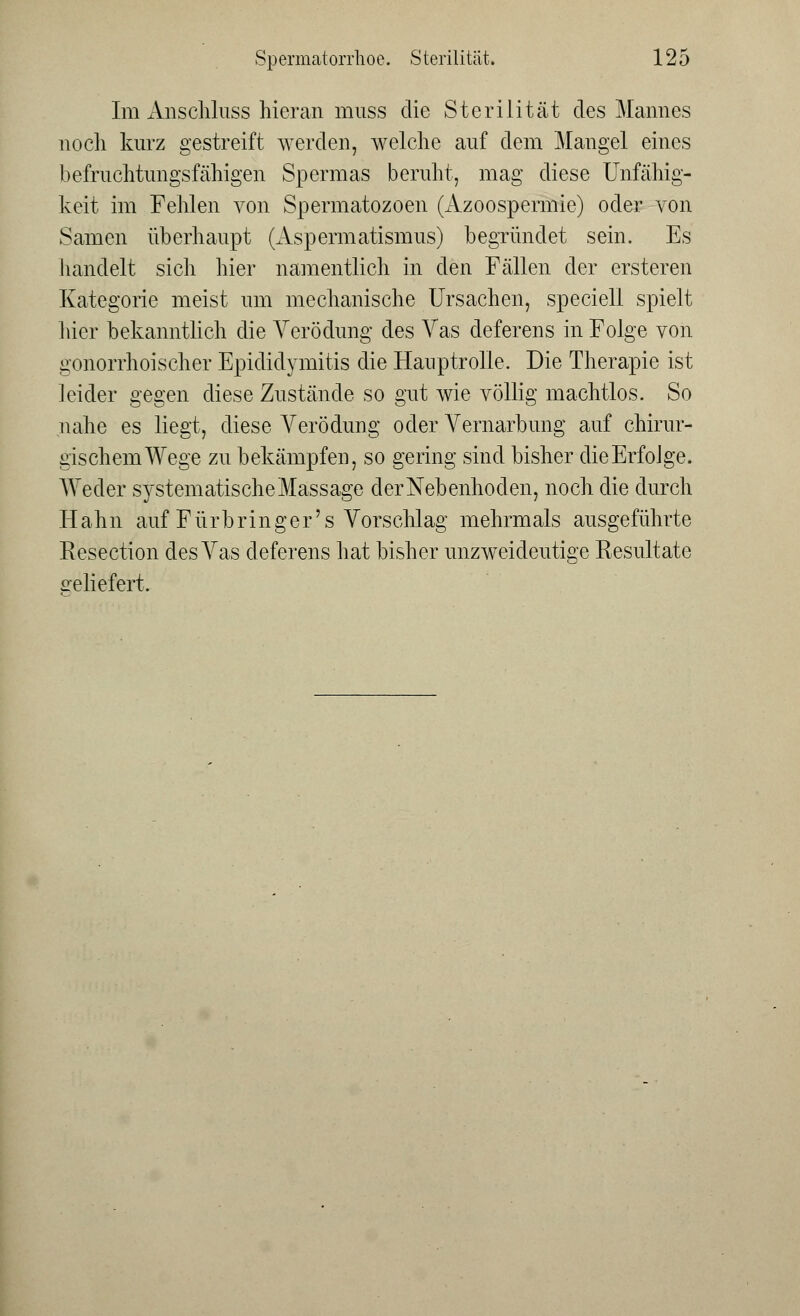Im Anschluss hieran muss die Sterilität des Mannes noch kurz gestreift werden, welche auf dem Mangel eines befruchtungsfähigen Spermas beruht, mag diese Unfähig- keit im Fehlen von Spermatozoen (Azoospermie) oder von Samen überhaupt (Aspermatismus) begründet sein. Es handelt sich hier namentlich in den Fällen der ersteren Kategorie meist um mechanische Ursachen, speciell spielt hier bekanntlich die Verödung des Vas deferens in Folge von gonorrhoischer Epididymis die Hauptrolle. Die Therapie ist leider gegen diese Zustände so gut wie völlig machtlos. So nahe es liegt, diese Verödung oder Vernarbung auf chirur- gischem Wege zu bekämpfen, so gering sind bisher die Erfolge. Weder systematische Massage der Nebenhoden, noch die durch Hahn auf Fürbringer's Vorschlag mehrmals ausgeführte Resection des Vas deferens hat bisher unzweideutige Resultate