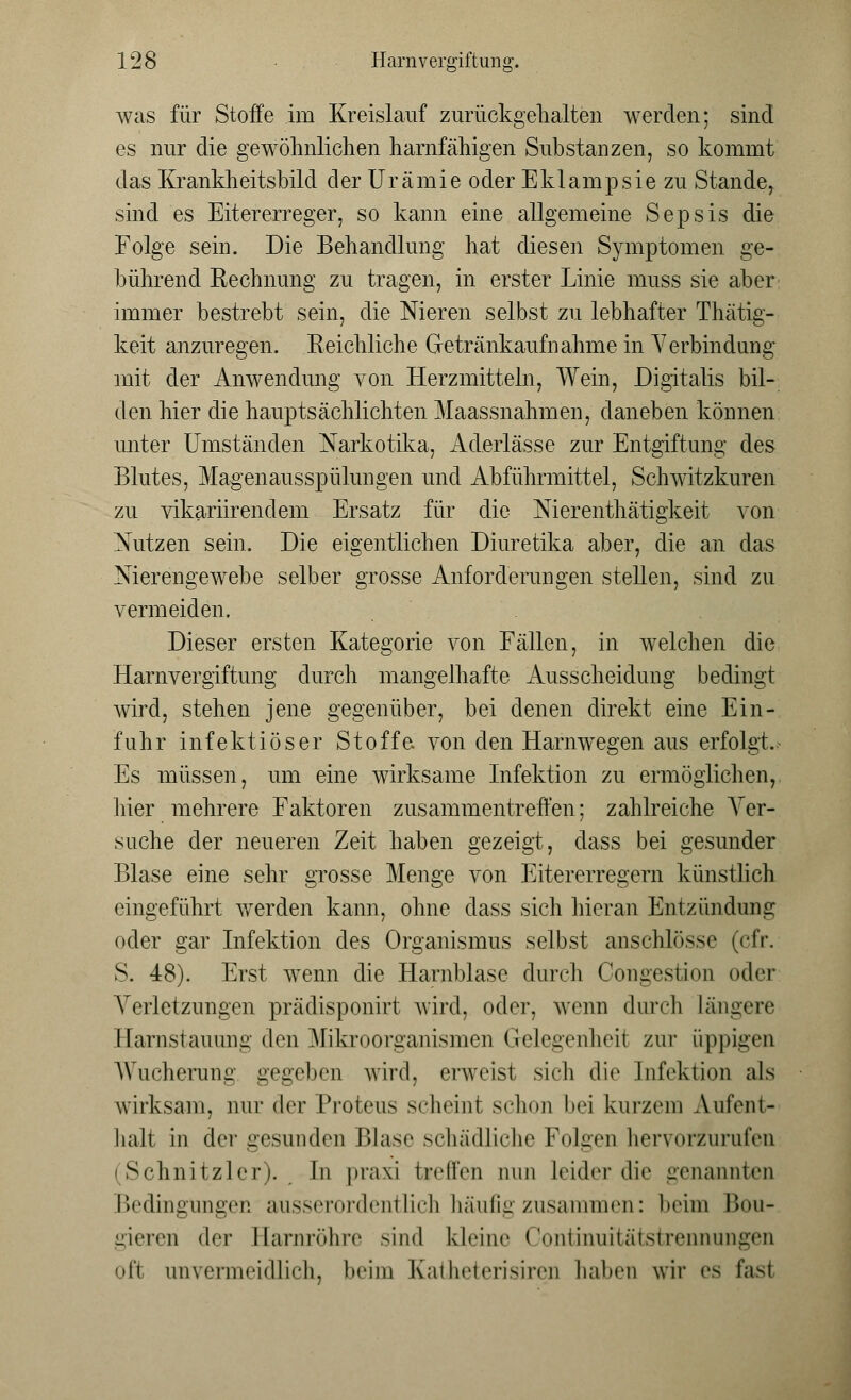 was für Stoffe im Kreislauf zurückgehalten werden; sind es nur die gewöhnlichen harnfähigen Substanzen, so kommt das Krankheitsbild der Urämie oder Eklampsie zu Stande, sind es Eitererreger, so kann eine allgemeine Sepsis die Folge sein. Die Behandlung hat diesen Symptomen ge- bührend Rechnung zu tragen, in erster Linie muss sie aber immer bestrebt sein, die Nieren selbst zu lebhafter Thätig- keit anzuregen. .Reichliche Getränkaufnahme in Verbindung mit der Anwendung von Herzmitteln, Wein, Digitalis bil- den hier die hauptsächlichten Maassnahmen, daneben können unter Umständen Narkotika, Aderlässe zur Entgiftung des Blutes, Magenansspülungen und Abführmittel, Schwitzkuren zu vikariirendem Ersatz für die Nierenthätigkeit von Nutzen sein. Die eigentlichen Diuretika aber, die an das Nierengewebe selber grosse Anforderungen stellen, sind zu vermeiden. Dieser ersten Kategorie von Fällen, in welchen die Harnvergiftung durch mangelhafte Ausscheidung bedingt wird, stehen jene gegenüber, bei denen direkt eine Ein- fuhr infektiöser Stoffe von den Harnwegen aus erfolgt. Es müssen, um eine wirksame Infektion zu ermöglichen, liier mehrere Faktoren zusammentreffen; zahlreiche Ver- suche der neueren Zeit haben gezeigt, dass bei gesunder Blase eine sehr grosse Menge von Eitererregern künstlich eingeführt werden kann, ohne dass sich hieran Entzündung oder gar Infektion des Organismus selbst anschlösse (cfr. S. 48). Erst wenn die Harnblase durch Congestion oder Verletzungen prädisponirt wird, oder, wenn durch längere Harnstauung den Mikroorganismen Gelegenheit zur üppigen Wucherung gegeben wird, erweist sich die Infektion als wirksam, nur der Proteus scheint schon bei kurzem Aufent- halt in der gesunden Blase schädliche Folgen hervorzurufen (Schnitzlcr). In praxi treffen nun leidet- die genannten Bedingungen ausserordentlich häufig zusammen: beim Bou- gieren der Harnröhre sind kleine Continuitätstrennungen oft unvermeidlich, beim Katheterisiren haben wir es Easl