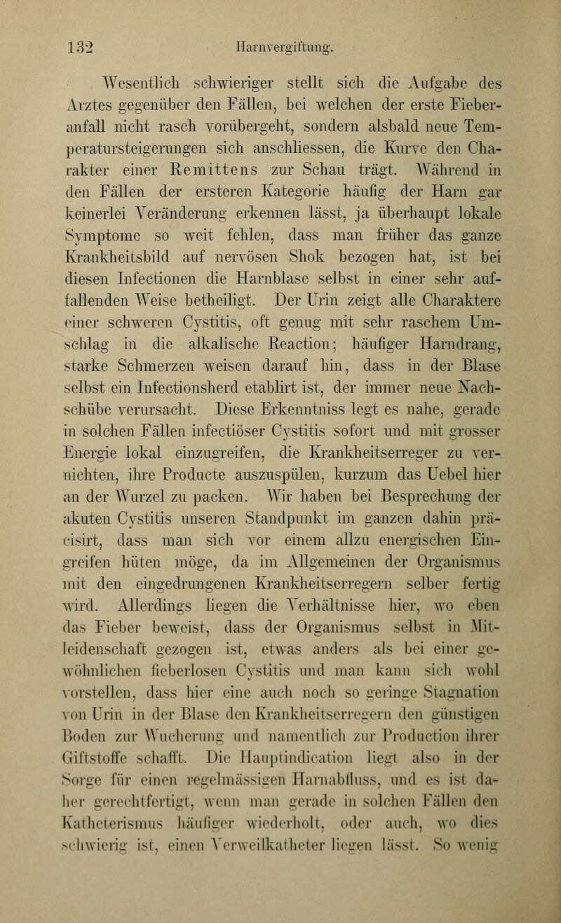 Wesentlich schwieriger stellt sich die Aufgabe des Arztes gegenüber den Fällen, bei welchen der erste Fieber- anfall nicht rasch vorübergeht, sondern alsbald neue Tem- peratursteigerungen sich anschliessen, die Kurve den Cha- rakter einer Remittens zur Schau trägt. Während in den Fällen der ersteren Kategorie häufig der Harn gar keinerlei Veränderung erkennen lässt, ja überhaupt lokale Symptome so weit fehlen, dass man früher das ganze Krankheitsbild auf nervösen Shok bezogen hat, ist bei diesen Infectionen die Harnblase selbst in einer sehr auf- fallenden Weise betheiligt. Der Urin zeigt alle Charaktere einer schweren Cystitis, oft genug mit sehr raschem Um- schlag in die alkalische Reaction; häufiger Harndrang, starke Schmerzen weisen darauf hin, dass in der Blase selbst ein Infectionsherd etablirt ist, der immer neue Nach- schübe verursacht. Diese Erkenntniss legt es nahe, gerade in solchen Fällen infectiöser Cystitis sofort und mit grosser Energie lokal einzugreifen, die Krankheitserreger zu ver- nichten, ihre Producte auszuspülen, kurzum das Uebel hier an der Wurzel zu packen. Wir haben bei Besprechung der akuten Cystitis unseren Standpunkt im ganzen dahin prä- cisirt, dass man sich vor einem allzu energischen Ein- greifen hüten möge, da im Allgemeinen der Organismus mit den eingedrungenen Krankheitserregern selber fertig wird. Allerdings liegen die Verhältnisse hier, wo eben das Fieber beweist, dass der Organismus selbst in Mit- leidenschaft gezogen ist, etwas anders als bei einer ge- wöhnlichen fieberlosen Cystitis und man kann sich wohl vorstellen, dass hier eine auch noch so geringe Stagnation von Urin in der Blase den Krankheitserregern den günstigen Boden zur Wucherung und namentlich zur Production ihrer Giftstoffe schafft. Die Hauptindication lieg! also in <hr Sorge für einen regelmassigen Harnabfluss, und es ist da- her gerechtfertigt, wenn man gerade in solchen Fällen den Katheterismus häufiger wiederholt, oder auch, wo dies schwierig ist. einen Verweilkatheter liegen lässt. So wenig