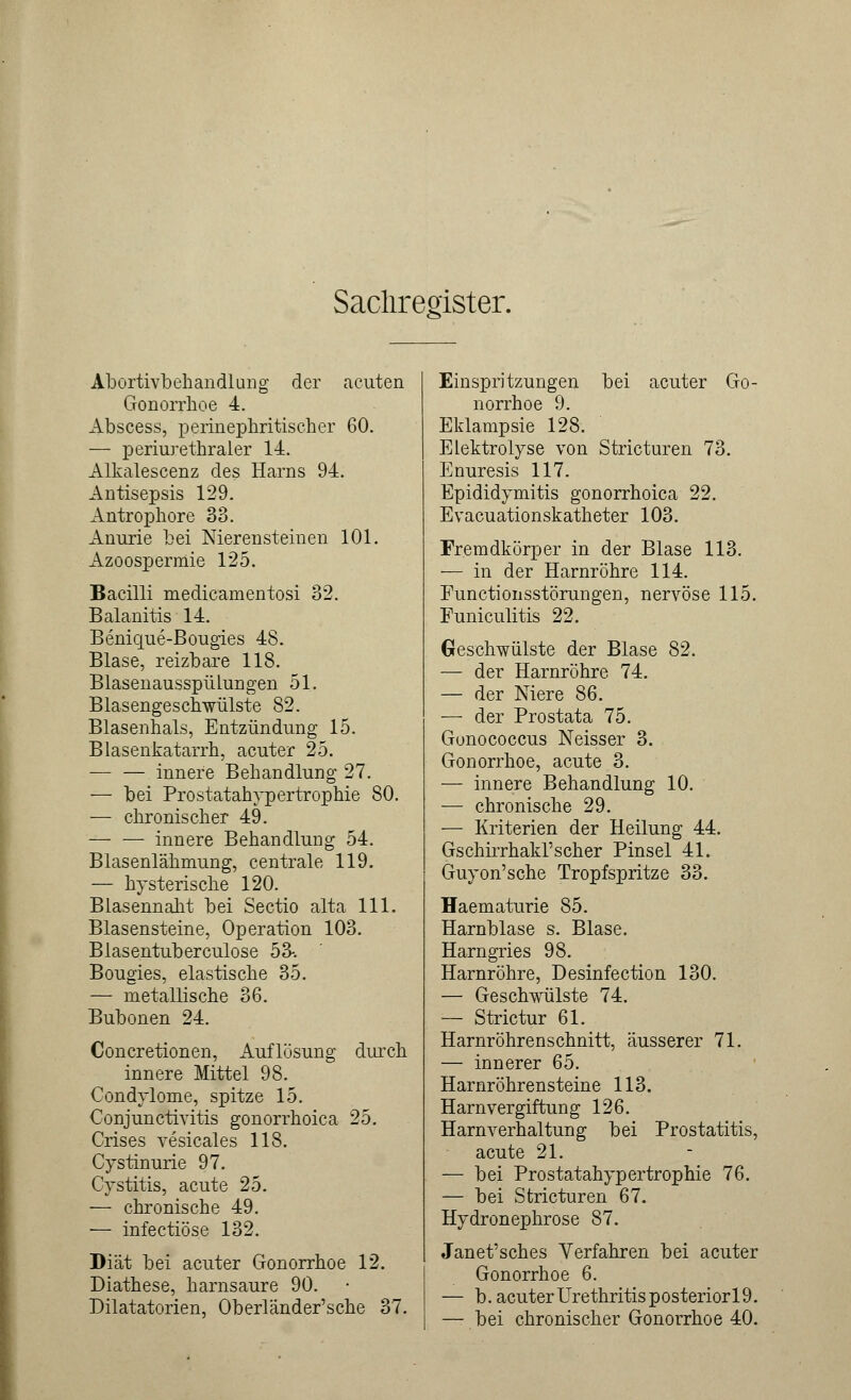 Sachregister. Abortivbehandlung der acuten Gonorrhoe 4. Abscess, perinephritischer 60. — periurethraler 14. Alkalescenz des Harns 94. Antisepsis 129. Antrophore 33. Anurie bei Nierensteinen 101. Azoospermie 125. Bacüli medicarnentosi 32. Balanitis 14. Benique-Bougies 48. Blase, reizbare 118. Blasenausspülungen 51. Blasengeschwülste 82. Blasenhals, Entzündung 15. Blasenkatarrh, acuter 25. — — innere Behandlung 27. — bei Prostatahypertrophie 80. — chronischer 49. innere Behandlung 54. Blasenlähmung, centrale 119. — hysterische 120. Blasennaht bei Sectio alta 111. Blasensteine, Operation 103. Blasentuberculose 53-. Bougies, elastische 35. — metallische 36. Bubonen 24. Concretionen, Auflösung durch innere Mittel 98. Condylome, spitze 15. Conjunctivitis gonorrhoica 25. Crises vesicales 118. Cystinurie 97. Cystitis, acute 25. — chronische 49. — infectiöse 132. Diät bei acuter Gonorrhoe 12. Diathese, harnsaure 90. Dilatatorien, Oberländer'sche 37. Einspritzungen bei acuter Go- norrhoe 9. Eklampsie 128. Elektrolyse von Stricturen 73. Enuresis 117. Epididymitis gonorrhoica 22. Evacuationskatheter 103. Fremdkörper in der Blase 113. — in der Harnröhre 114. Functionsstörungen, nervöse 115. Funiculitis 22. Geschwülste der Blase 82. — der Harnröhre 74. — der Niere 86. — der Prostata 75. Gonococcus Neisser 3. Gonorrhoe, acute 3. — innere Behandlung 10. — chronische 29. — Kriterien der Heilung 44. Gschirrhakl'scher Pinsel 41. Guyon'sche Tropfspritze 33. Haematurie 85. Harnblase s. Blase. Harngries 98. Harnröhre, Desinfection 130. — Geschwülste 74. — Strictur 61. Harnröhrenschnitt, äusserer 71. — innerer 65. Harnröhren steine 113. Harnvergiftung 126. Harnverhaltung bei Prostatitis, acute 21. — bei Prostatahypertrophie 76. — bei Stricturen 67. Hydronephrose 87. Janet'sches Verfahren bei acuter Gonorrhoe 6. — b. acuter Urethritis posteriorl9. — bei chronischer Gonorrhoe 40.