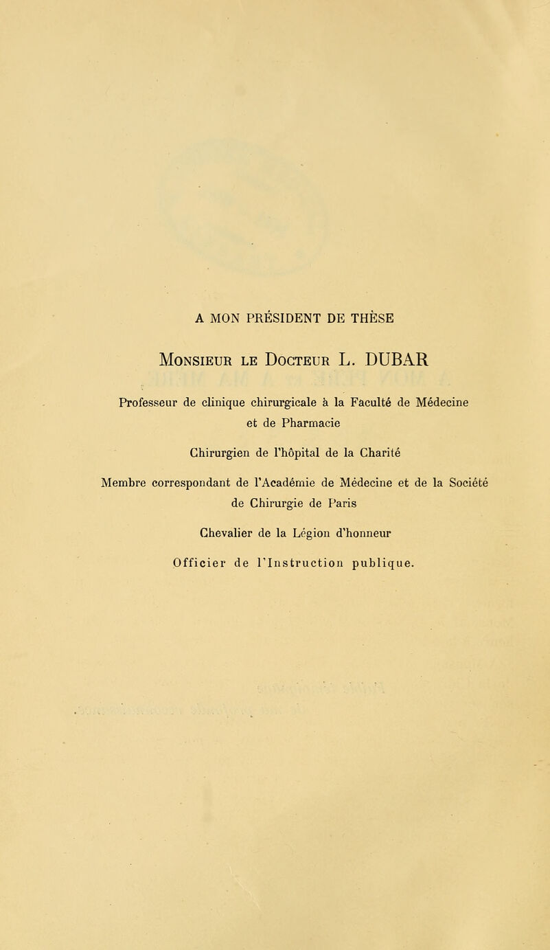 a mon president de these Monsieur le Docteur L. DUBAR Professeur de clinique chirurgicale à la Faculté de Médecine et de Pharmacie Chirurgien de l'hôpital de la Charité Membre correspondant de l'Académie de Médecine et de la Société de Chirurgie de Paris Chevalier de la Légion d'honneur Officier de l'Instruction publique.