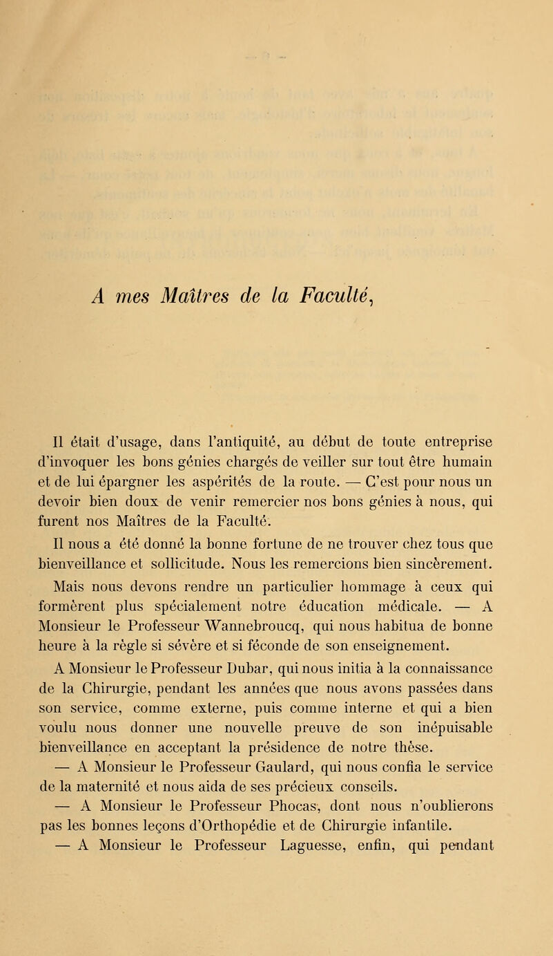 A mes Maîtres de la Faculté^ Il était d'usage, dans l'antiquité, au début de toute entreprise d'invoquer les bons génies chargés de veiller sur tout être humain et de lui épargner les aspérités de la route. — C'est pour nous un devoir bien doux de venir remercier nos bons génies à nous, qui furent nos Maîtres de la Faculté. Il nous a été donné la bonne fortune de ne trouver chez tous que bienveillance et sollicitude. Nous les remercions bien sincèrement. Mais nous devons rendre un particulier hommage à ceux qui formèrent plus spécialement notre éducation médicale. — A Monsieur le Professeur Wannebroucq, qui nous habitua de bonne heure à la règle si sévère et si féconde de son enseignement. A Monsieur le Professeur Dubar, qui nous initia à la connaissance de la Chirurgie, pendant les années que nous avons passées dans son service, comme externe, puis comme interne et qui a bien voulu nous donner une nouvelle preuve de son inépuisable bienveillance en acceptant la présidence de notre thèse. — A Monsieur le Professeur Gaulard, qui nous confia le service de la maternité et nous aida de ses précieux conseils. — A Monsieur le Professeur Phocas, dont nous n'oublierons pas les bonnes leçons d'Orthopédie et de Chirurgie infantile. — A Monsieur le Professeur Laguesse, enfin, qui pendant