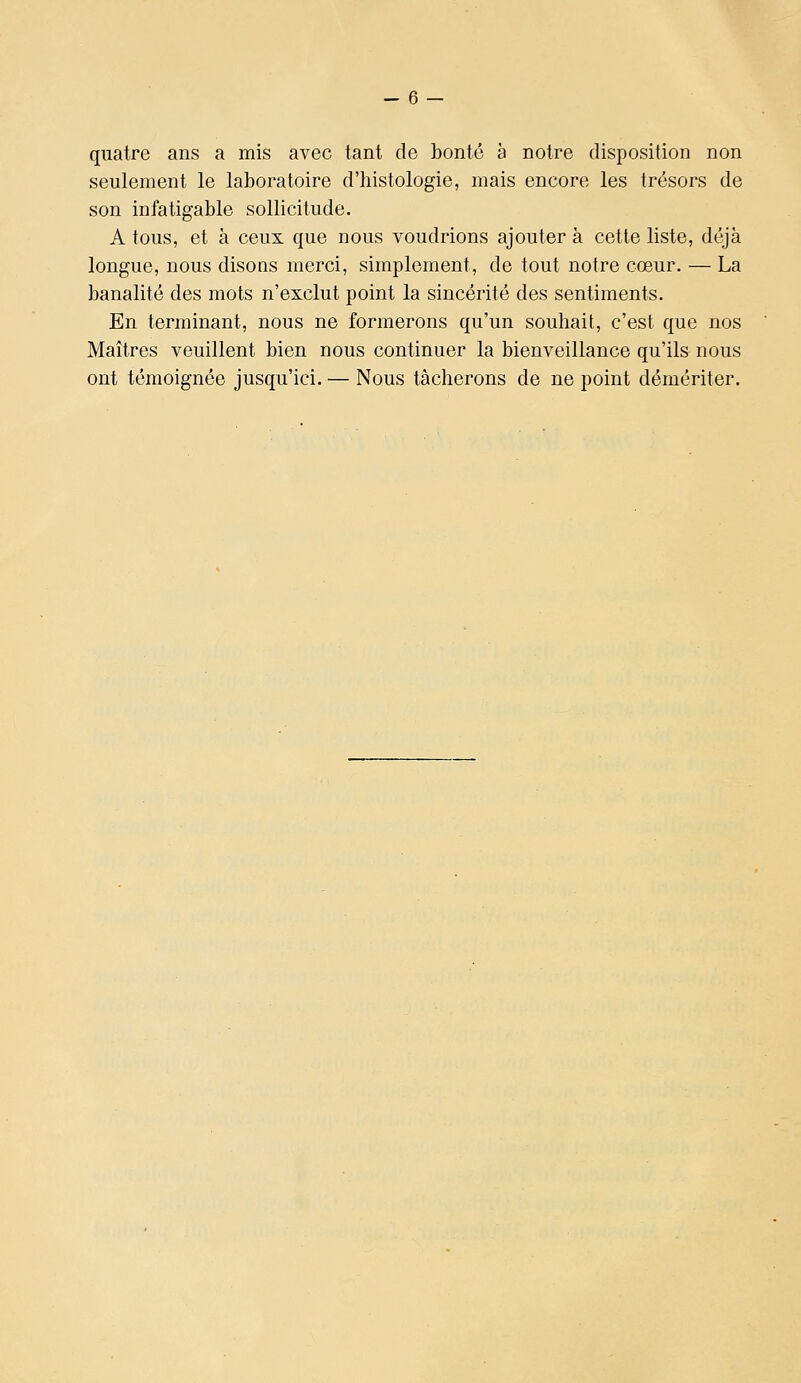 quatre ans a mis avec tant de bonté à notre disposition non seulement le laboratoire d'histologie, mais encore les trésors de son infatigable sollicitude. A tous, et à ceux que nous voudrions ajouter à cette liste, déjà longue, nous disons merci, simplement, de tout notre cœur. — La banalité des mots n'exclut point la sincérité des sentiments. En terminant, nous ne formerons qu'un souhait, c'est que nos Maîtres veuillent bien nous continuer la bienveillance qu'ils nous ont témoignée jusqu'ici. — Nous tâcherons de ne point démériter.
