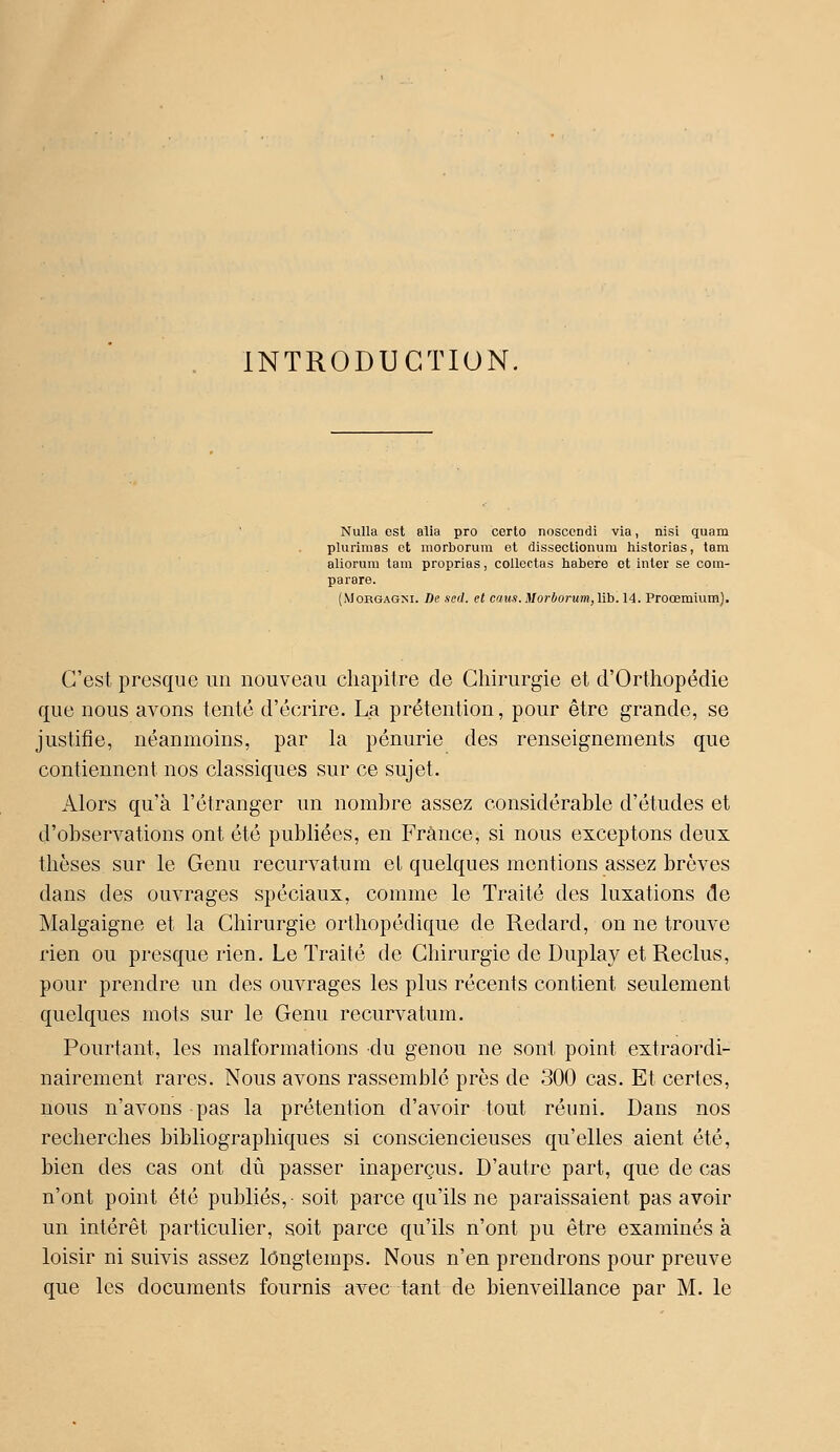 INTRODUCTION. NuUa est alia pro corto noscendi via, nisi quam plurimas et morborum et dissectionum historias, tam aliorum tam proprias, collectas habere et inter se cotn- parare. (jMorgagni. De sed. cl caiis. Morborum, \ih. 14. Proœmium). C'est presque un nouveau chapitre de Chirurgie et d'Orthopédie que nous avons tenté d'écrire. La prétention, pour être grande, se justifie, néanmoins, par la pénurie des renseignements que contiennent nos classiques sur ce sujet. Alors qu'à l'étranger un nombre assez considérable d'études et d'observations ont été publiées, en France, si nous exceptons deux thèses sur le Genu recurvatum el quelques montions assez brèves dans des ouvrages spéciaux, comme le Traité des luxations de Malgaigne et la Chirurgie orthopédique de Redard, on ne trouve rien ou presque rien. Le Traité de Chirurgie de Duplay et Reclus, pour prendre un des ouvrages les plus récents contient seulement quelques mots sur le Genu recurvatum. Pourtant, les malformations du genou ne sont point extraordi- nairement rares. Nous avons rassemblé près de 300 cas. Et certes, nous n'avons pas la prétention d'avoir tout réuni. Dans nos recherches bibliographiques si consciencieuses qu'elles aient été, bien des cas ont dû passer inaperçus. D'autre part, que de cas n'ont point été publiés,- soit parce qu'ils ne paraissaient pas avoir un intérêt particulier, soit parce qu'ils n'ont pu être examinés à loisir ni suivis assez longtemps. Nous n'en prendrons pour preuve que les documents fournis avec tant de bienveillance par M. le