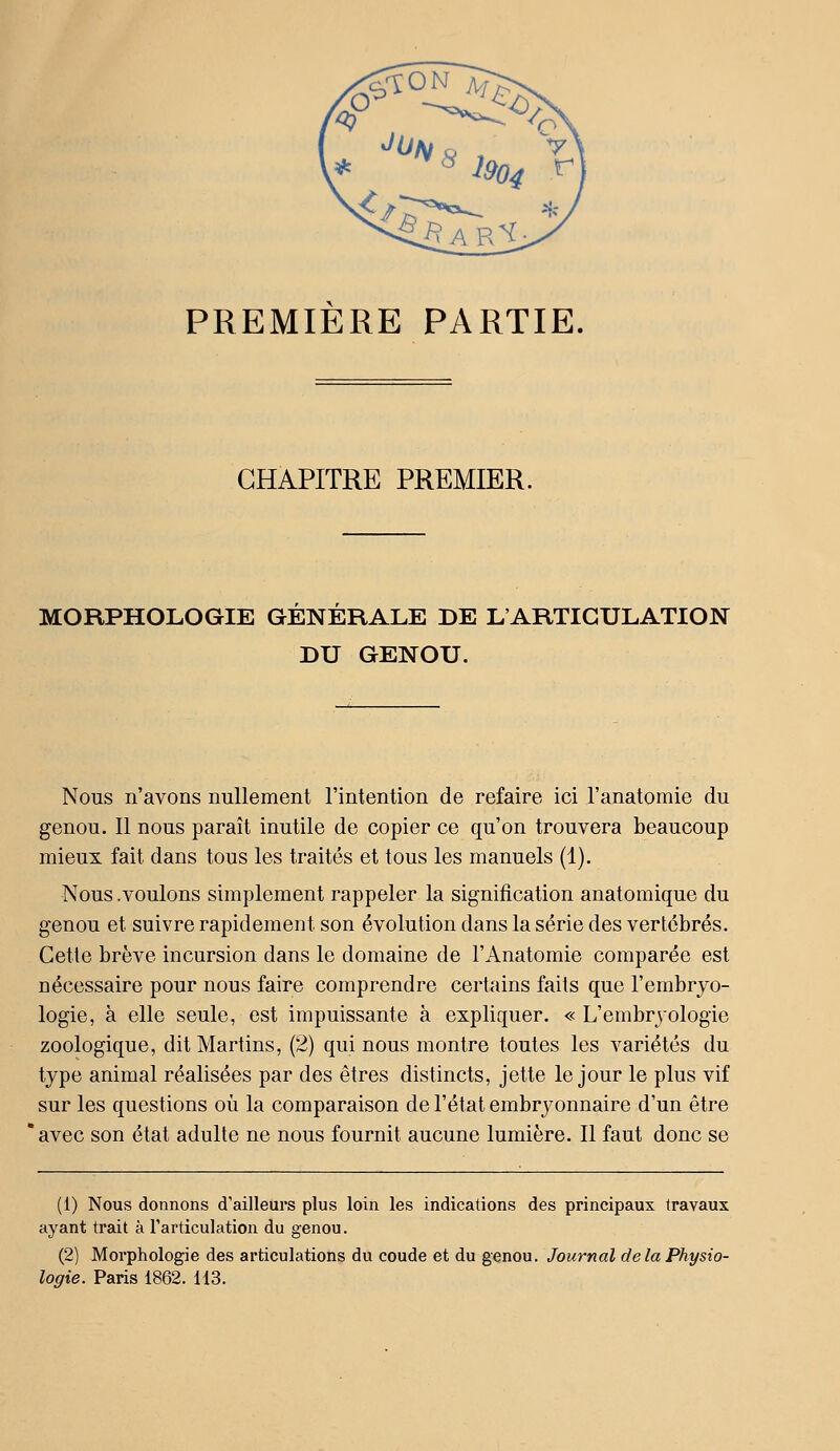 PREMIERE PARTIE. CHAPITRE PREMIER. MORPHOLOGIE GENERALE DE L'ARTICULATION DU GENOU. Nous n'avons nullement l'intention de refaire ici l'anatomie du genou. 11 nous paraît inutile de copier ce qu'on trouvera beaucoup mieux fait dans tous les traités et tous les manuels (1). Nous .voulons simplement rappeler la signification anatomique du genou et suivre rapidement son évolution dans la série des vertébrés. Cette brève incursion dans le domaine de l'Anatomie comparée est nécessaire pour nous faire comprendre certains faits que l'embryo- logie, à elle seule, est impuissante à expliquer. « L'embryologie zoologique, dit Martins, (2) qui nous montre toutes les variétés du type animal réalisées par des êtres distincts, jette le jour le plus vif sur les questions où la comparaison de l'état embryonnaire d'un être avec son état adulte ne nous fournit aucune lumière. Il faut donc se (1) Nous donnons d'ailleurs plus loin les indications des principaux travaux ayant trait à rarticulation du genou. (2) Morphologie des articulations du coude et du genou. Journal de la Physio- logie. Paris 1862. 113.