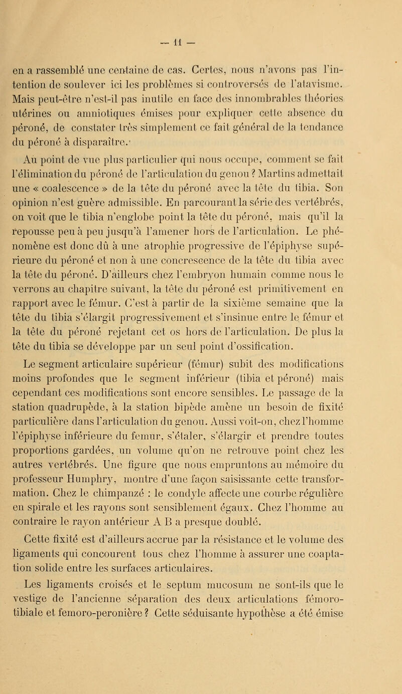 en a rassemblé une ccii-taino de cas. Corlos, nous n'avons pas l'in- tenlion do sonlovcr ici les problonios si controverses de l'alavisnic;. Mais pont-cire n'ost-il pas inutile on face dos innombrables théories utérines ou amniotiques émises })0ur expliquer cette absence du péroné, de constater très simplement ce fait général de la tendance du péroné à disparaître.- Au point de vue plus particulier qui nous occupe, comment se fait l'élimination du péroné de l'articulation du genou ? Martins admettait une « coalescence » de la tête du péroné avec la tète du tibia. Son opinion n'est guère admissible. En parcourant la série des vertébrés, on voit que le tibia n'englobe point la tête du péroné, mais qu'il la repousse peu à peu jusqu'à l'amener hors de l'articulaiion. Le phé- nomène est donc dû à une atrophie progressive de l'épiphyse supé- rieure du péroné et non à une concrescence de la tête du tibia avec la tète du péroné. D'ailleurs chez l'embryon humain comme nous le verrons au chapitre suivant, la tête du péroné est primitivement en rapport avec le fémur. C'est à partir de la sixième semaine que la tête du tibia s'élargit progressivement et s'insinue entre le fémur et la tête du péroné rejetant cet os hors de l'articulation. Do plus la tête du tibia se développe par un seul point d'ossification. Le segment articulaire supérieur (fémur) subit des modifications moins profondes que le segment inférieur (tibia et péroné) mais cependant ces modifications sont encore sensibles. Le passage de la station quadrupède, à la station bipède amène un besoin do fixité particulière dans l'articulation du genou. Aussi voit-on, chez l'homme l'épiphyse inférieure du fémur, s'étaler, s'élargir et prendre toutes proportions gardées, un volume qu'on ne retrouve point chez les autres vertébrés. Une figure que nous empruntons au mémoire du professeur Humphry, montre d'une façon saisissante cette transfor- mation. Chez le chimpanzé : le condylo affecte une courbe régulière en spirale et les rayons sont sensiblement égaux. Chez l'homme au contraire le rayon antérieur A B a presque doublé. Cette fixité est d'ailleurs accrue par la résistance et le volume dos ligaments qui concourent tous chez l'homme à assurer une coapta- tion solide entre les surfaces articulaires. . Les ligaments croisés et le septum mucosum ne sont-ils que le vestige de l'ancienne séparation des deux articulations fémoro- tibiale et femoro-peronière ? Cette séduisante hypothèse a été émise