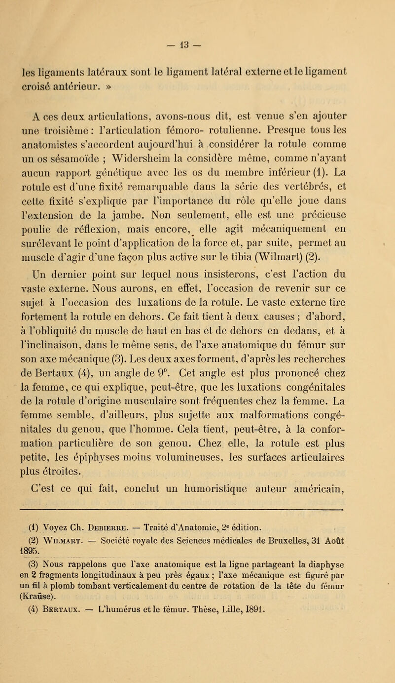 les ligaments latéraux sont le ligament latéral externe et le ligament croisé antérieur. » A ces doux articulations, avons-nous dit, est venue s'en ajouter une troisième : l'articulation fémoro- rotulienne. Presque tous les anatomistes s'accordent aujourd'hui à considérer la rotule comme un os sésamoïde ; Widorsheim la considère même, comme n'ayant aucuu rapport gcnciiquo avec les os du m-embrc inférieur (1). La rotule est d'une fixité remarquable dans la série des vertébrés, et cette fixité s'explique par l'importance du rôle qu'elle joue dans l'extension de la jambe. Non seulement, elle est une précieuse poulie de réflexion, mais encore, elle agit mécaniquement en surélevant le point d'application de la force et, par suite, permet au muscle d'agir d'une façon plus active sur le tibia (Wilmart) (2). Un dernier point sur lequel nous insisterons, c'est l'action du vaste externe. Nous aurons, en efiet, l'occasion de revenir sur ce sujet à l'occasion des luxations de la rotule. Le vaste externe tire fortement la rotule en dehors. Ce fait tient à deux causes ; d'abord, à l'obliquité du muscle de haut en bas et de dehors en dedans, et à l'inclinaison, dans le même sens, de l'axe anatomique du fémur sur son axe mécanique (3). Les deux axes forment, d'après les recherches de Bertaux (-4), un angle de 9. Cet angle est plus prononcé chez la femme, ce qui explique, peut-être, que les luxations congénitales de la rotule d'origine musculaire sont fréquentes chez la femme. La femme semble, d'ailleurs, plus sujette aux malformations congé- nitales du genou, que l'homme. Cela tient, peut-être, à la confor- mation particulière de son genou. Chez elle, la rotule est plus petite, les épiphyses moins volumineuses, les surfaces articulaires plus étroites. C'est ce qui fait, conclut un humoristique auteur américain, (1) Voyez Gh. Debierre. — Traité d'Anatomie, 2« édition. (2) Wilmart. — Société royale des Sciences médicales de Bruxelles, 31 Août 1895. (3) Nous rappelons que Taxe anatomique est la ligne partageant la diaphyse en 2 fragments longitudinaux à peu près égaux ; l'axe mécanique est figuré par un fil à plomb tombant verticalement du centre de rotation de la tête du fémur (Kraflse). (4) Bertaux. — L'humérus et le fémur. Thèse, Lille, 1891.