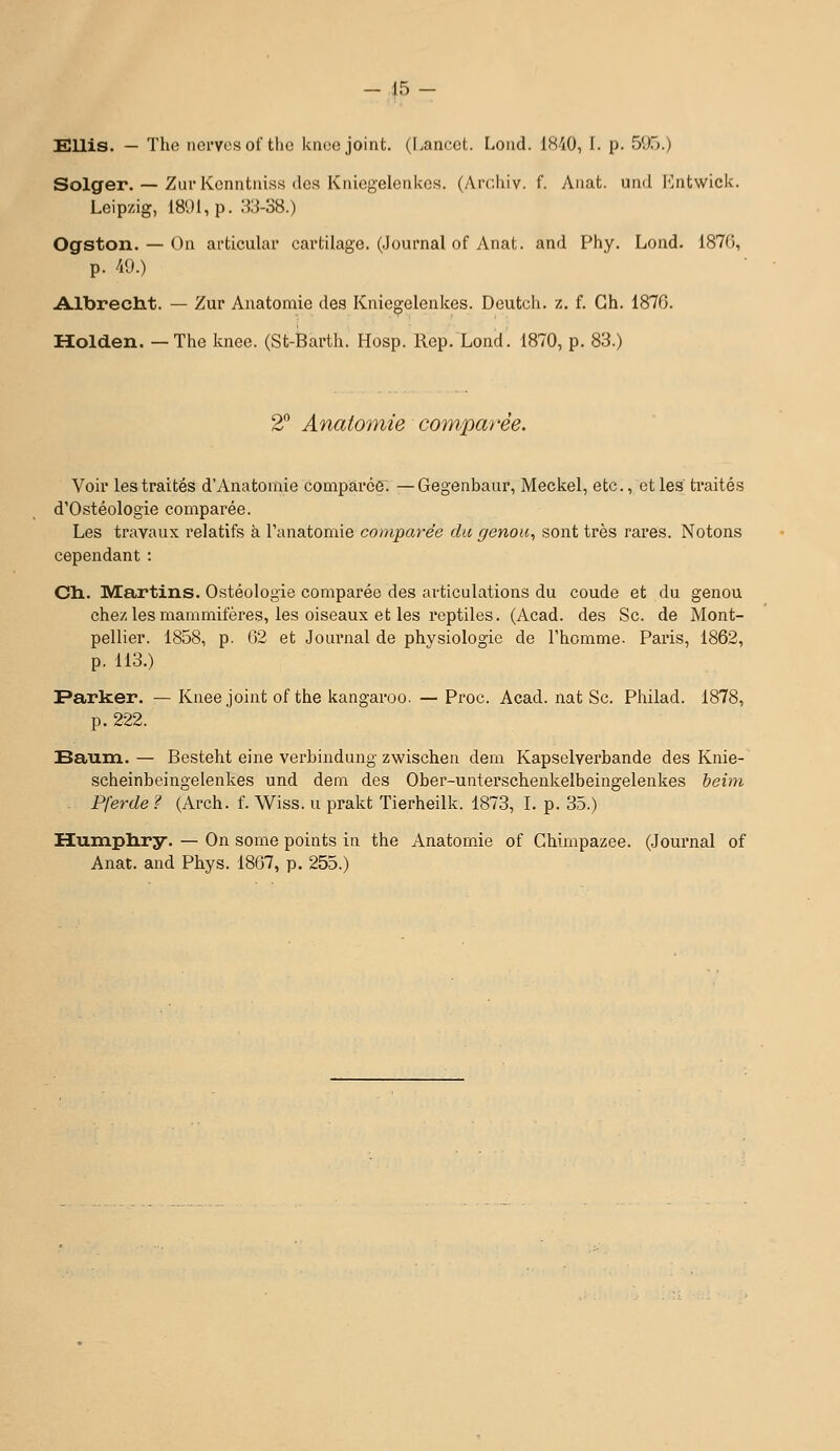 Ellis. — Tlie nci'Vcs of the kiioe joint. (Lancct. Loiid. IMO, I. p. 5*.).).) Solger. — Ziu'Kcnntniss (les Kiiiegelciikcs. (Ai-chiv. f. Aiiat. und I-lntwick. Leipzig, 1801, p. 33-38.) Ogston. — On articulai* cai'tilage. (Journal of Anat. and Phy. Lond. 187G, p. /i9.) A-lbrectit. — Zur Auatomie des Kniegelenkes. Deutch. z. f. Gh. 1870. Holden. —The knee. (St-Barth. Hosp. Rep. Lond. 1870, p. 83.) 2 Anatomie comparée. Voir les traités d'Anatomie compàrce^. —Gegenbaur, Meckel, etc., et les traités d'Ostéologie comparée. Les travaux relatifs à l'anatomie comparée du ffenou, sont très rares. Notons cependant : Ch. Martins. Ostéologie comparée des articulations du coude et du genou chez les mammifères, les oiseaux et les reptiles. (Acad. des Se. de Mont- pellier. 1858, p. (52 et Journal de physiologie de l'homme. Paris, 1862, p. 113.) Farker. — Knee joint of the kangaroo. — Proc. Acad. nat Se. Philad. 1878, p. 222. Saum. — Besteht eine verbindung zwischen dem Kapselverbande des Knie- scheinbeingelenkes und dem des Ober-unterschenkelbeingelenkes beim - Pferde ? (Arch. f. Wiss. u prakt Tierheilk. 1873, I. p. 35.) Humpliry. — On some points in the Anatomie of Chimpazee. (Journal of Anat. and Phys. 1867, p. 255.)