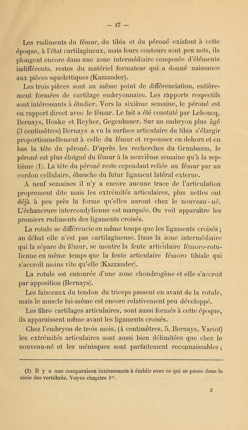 Les rudiments du fémur, du tibia rX du péroné existent à celte époque, à l'état carlila^-iuoux, mais leurs c.outours sont peu nets, ils plongent encore dans une zone intermédiaire, composée d'élémciils indifférents, restes du matériel i'ormaleur qui a donné naissance aux pièces squelettiques (Kazzander). Les trois pièces sont au môme point de différenciation, enlière- ment formées de cartilage embryonnaire. Les rapports respectifs sont intéressants à étudier. Vers la sixième semaine, le péroné est en rapport direct avec le fémur. Le fait a été constaté par Leboucq, Bernays, Henke et Reylier, Gegenbauer. Sur un embryon plus âgé (3 centimètres) Bernays a vu la surface articulaire du tibia s'élargir proportionnellement à celle du fémur et repousser en dehors et en bas la tête du péroné. D'après les recherches du Grunbaum, le péroné est plus éloigné du fémur à la neuvième semaine qu'à la sep- tième (1). La tête du péroné reste cependant reliée au fémur par un cordon cellulaire, ébauche du futur ligament latéral externe. A neuf semaines il n'y a encore aucune trace de l'articulation proprement dite mais les extrémités articulaires, plus nettes ont déjà à peu près la forme qu'elles auront chez le nouveau-né. L'échancrure intercondylienne est marquée. On voit apparaître les premiers rudiments des ligaments croisés. La rotule se différencie en même temps que les ligaments croisés ; au début elle n'est pas cartilagineuse. Dans la zone intermédiaire qui la sépare du fémur, se montre la fente articulaire fémoro-rotu- lienne en même temps que la fente articulaire fémoro tibiale qui s'accroît moins vite qu'elle (Kazzander). La rotule est entourée d'une zone chondrogène et elle s'accroit par apposition (Bernays). Les faisceaux du tendon du triceps passent en avant de la rotule, mais le muscle lui-même est encore relativement peu développé. Les fibro cartilages articulaires, sont aussi formés à cette époque, ils apparaissent même avant les ligaments croisés. Chez l'embryon de trois mois, (4 centimètres, 5, Bernaj'S, Variot) les extrémités articulaires sont aussi bien délimitées que chez le nouveau-né et les ménisques sont parfaitement recopnaissables ; (1) Il y a une comparaison intéressante à établir avec ce qui se passe dans la série des vertébrés. Voyez chapitre i'.