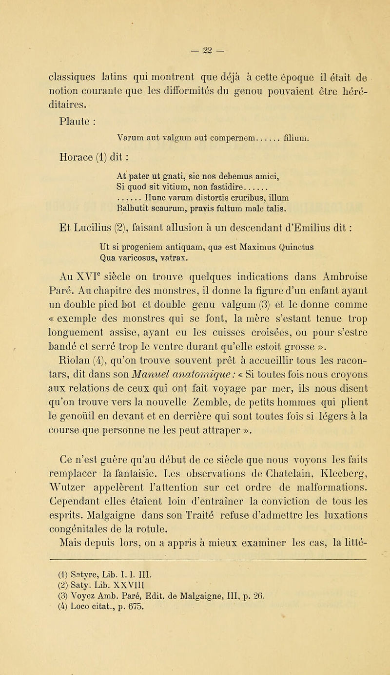 classiques latins qui montrent que déjà à cette époque il était de notion courante que les difformités du genou pouvaient être héré- ditaires. Plante : Varum aut valgum aut compernem filium. Horace (1) dit : At pater ut gnati, sic nos debemus amici, Si quod sit vitium, non fastidire Hune varum distortis cruribus, illum Balbutit scaurum, pravis fultum maie talis. Et Lucilius (2), faisant allusion à un descendant d'Emilius dit : Ut si progeniem antiquam, qua est Maximus Quinctus Qua varicosus, vatrax. Au XVP siècle on trouve quelques indications dans Ambroise Paré. Au chapitre des monstres, il donne la figure d'un enfant ayant un double pied bot et double genu valgum (3) et le donne comme « exemple des monstres qui se font, la mère s'estant tenue trop longuement assise, ayant eu les cuisses croisées, ou pour s'estre bandé et serré trop le ventre durant qu'elle estoit grosse ». Riolan (4), qu'on trouve souvent prêt à accueillir tous les racon- tars, dit dans son Manuel anatomique : « Si toutes fois nous croyons aux relations de ceux qui ont fait voyage par mer, ils nous disent qu'on trouve vers la nouvelle Zemble, de petits hommes qui plient le genoûil en devant et en derrière qui sont toutes fois si légers à la course que personne ne les peut attraper ». Ce n'est guère qu'au début de ce siècle que nous voyons les faits remplacer la fantaisie. Les observations de Châtelain, Kleeberg, Wutzer appelèrent l'attention sur cet ordre de malformations. Cependant elles étaient loin d'entraîner la conviction de tous les esprits. Malgaigne dans son Traité refuse d'admettre les luxations congénitales de la rotule. Mais depuis lors, on a appris à mieux examiner les cas, la litté- (1) Satyre, Lib. 1.1. III. (2) Saty. Lib. XXVIII (3) Voyez Amb. Paré, Edit. de Malgaigne, III, p. 26. (4) Loco citât., p. 675.