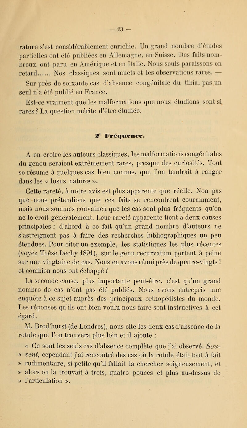 raturo s'est considcrablomont onrichic. Un grand nombre (rrliidcs partielles onl été publiées en Allemagne, en Suisse. Des iails nom- breux ont paru en Amérique et en Italie. Nous seuls i)araissons en retard Nos classiques sont muets et les observations rares. — Sur près de soixante cas d'absence congénitale du tibia, pas un seul n'a été publié en France. Est-ce vraiment que les maKormations que nous étudions sont si rares ? La question mérite d'être étudiée. 8° Fréquence. A en croire les auteurs classiques, les malformations congénitales du genou seraient extrêmement rares, presque des curiosités. Tout se résume à quelques cas bien connus, que l'on tendrait à ranger dans les « lusus naturœ ». Cette rareté, à notre avis est plus apparente que réelle. Non pas que -nous prétendions que ces faits se rencontrent couramment, mais nous sommes convaincu que les cas sont plus fréquents qu'on ne le croit généralement. Leur rareté apparente tient à deux causes principales : d'abord à ce fait qu'un grand nombre d'auteurs ne s'astreignent pas à faire des recherches bibliographiques un peu étendues. Pour citer un exemple, les statistiques les plus récentes (voyez Thèse Dechy 1891), sur le genu recurvatum portent à peine sur une vingtaine de cas. Nous en avons réuni près de quatre-vingts ! et combien nous ont échappé ? La seconde cause, plus importante peut-être, c'est qu'un grand nombre de cas n'ont pas été publiés. Nous avons entrepris une enquête à ce sujet auprès des principaux orthopédistes du monde. Les réponses qu'ils ont bien voulu nous faire sont instructives à cet égard. M. Brod'hurst (de Londres), nous cite les deux cas d'absence de la rotule que l'on trouvera plus loin et il ajoute : « Ce sont les seuls cas d'absence complète que j'ai observé. Sou- » vent, cependant j'ai rencontré des cas où la rotule était tout à fait » rudimentaire, si petite qu'il fallait la chercher soigneusement, et » alors on la trouvait à trois, quatre pouces et plus au-dessus de » l'articulation ».