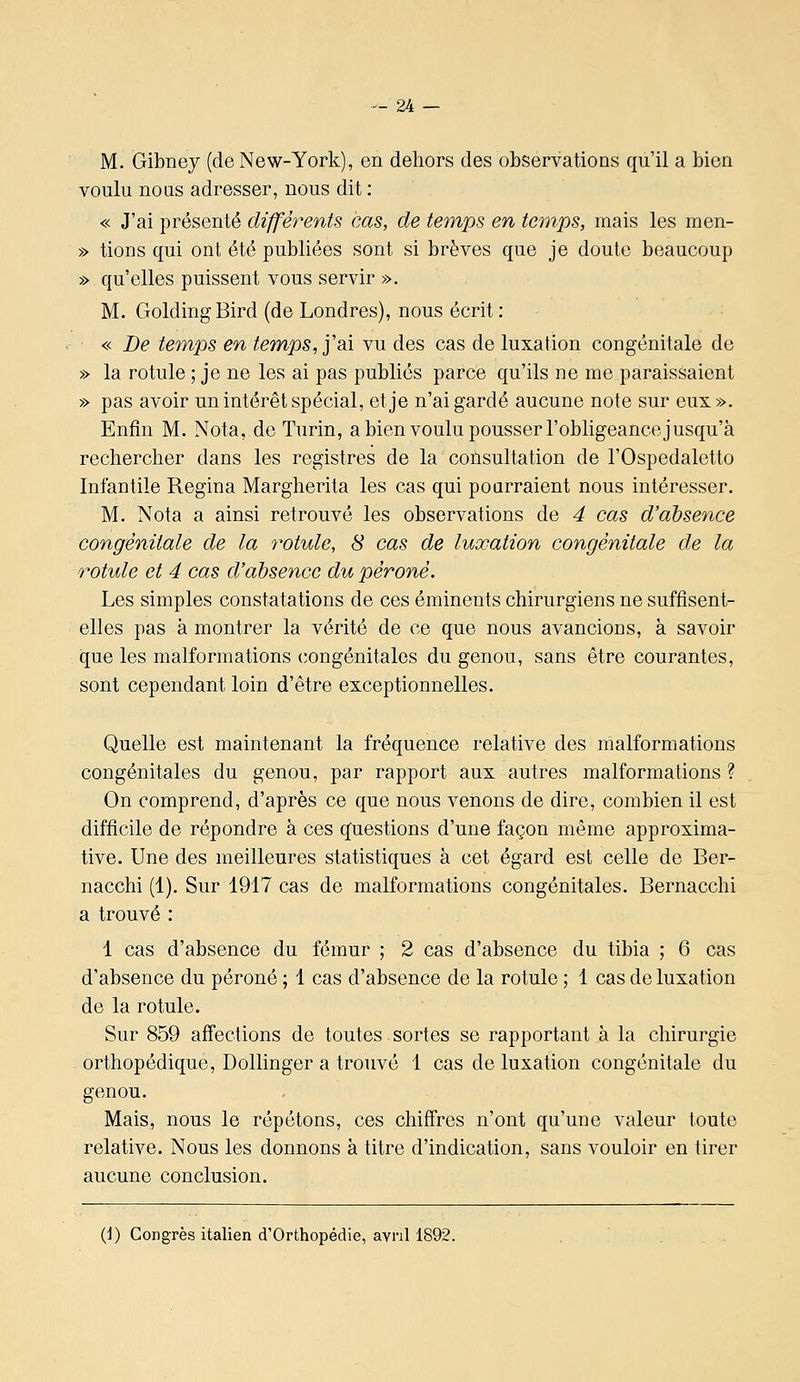 M. Gibney (de New-York), en dehors des observations qu'il a bien voulu nous adresser, nous dit : « J'ai présenté différents cas, de temps en temps, mais les men- » tions qui ont été publiées sont si brèves que je doute beaucoup » qu'elles puissent vous servir ». M. GoldingBird (de Londres), nous écrit : « Be temps en temps, y ai vu des cas de luxation congénitale de » la rotule ; je ne les ai pas publiés parce qu'ils ne me paraissaient » pas avoir un intérêt spécial, et je n'ai gardé aucune note sur eux». Enfin M. Nota, de Turin, a bien voulu pousser l'obligeance jusqu'à rechercher dans les registres de la coùsultation de l'Ospedaletto Infantile Regina Margherita les cas qui pourraient nous intéresser. M. Nota a ainsi retrouvé les observations de 4 cas d'absence congénitale de la 7'otule, 8 cas de luxation congénitale de la rotule et 4 cas d'absence du péroné. Les simples constatations de ces émineuts chirurgiens ne suffisent- elles pas à montrer la vérité de ce que nous avancions, à savoir que les malformations congénitales du genou, sans être courantes, sont cependant loin d'être exceptionnelles. Quelle est maintenant la fréquence relative des malformations congénitales du genou, par rapport aux autres malformations ? On comprend, d'après ce que nous venons de dire, combien il est difficile de répondre à ces questions d'une façon même approxima- tive. Une des meilleures statistiques à cet égard est celle de Ber- nacchi (1). Sur 1917 cas de malformations congénitales. Bernacchi a trouvé : 1 cas d'absence du fémur ; 2 cas d'absence du tibia ; 6 cas d'absence du péroné ; 1 cas d'absence de la rotule ; 1 cas de luxation de la rotule. Sur 859 affections de toutes sortes se rapportant à la chirurgie - orthopédique, Dollinger a trouvé 1 cas de luxation congénitale du genou. Mais, nous le répétons, ces chiffres n'ont qu'une valeur toute relative. Nous les donnons à titre d'indication, sans vouloir en tirer aucune conclusion. (i) Congrès italien d'Orthopédie, aYnll892.