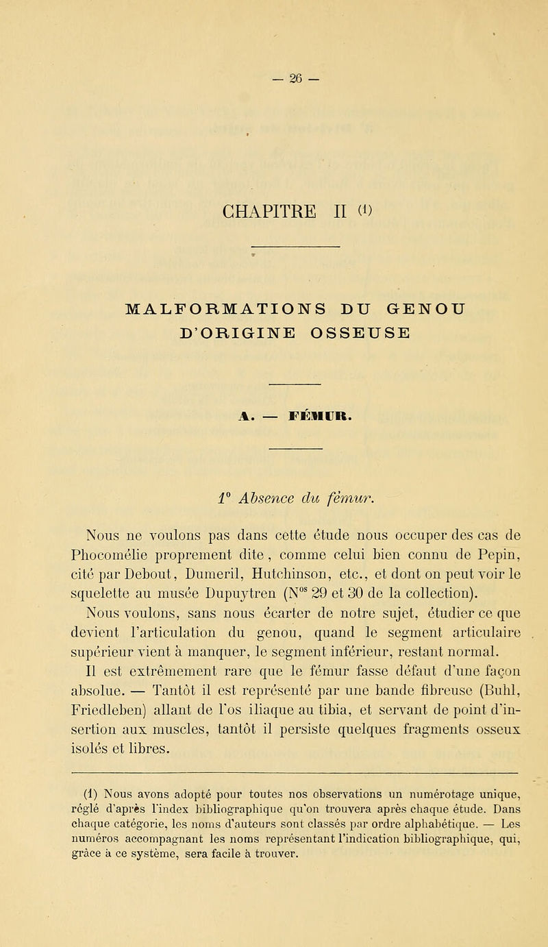 CHAPITRE II (0 MALFORMATIONS DU GENOU D'ORIGINE OSSEUSE A. — FEIIUR. î° Absence du fémur. Nous ne voulons pas dans cette étude nous occuper des cas de Phocomélie proprement dite , comme celui bien connu de Pépin, cité par Debout, Dumeril, Hutcliinson, etc., et dont on peut voir le squelette au musée Dupuytren (N°^ 29 et 30 de la collection). Nous voulons, sans nous écarter de notre sujet, étudier ce que devient l'articulation du genou, quand le segment articulaire supérieur vient à manquer, le segment inférieur, restant normal. Il est extrêmement rare que le fémur fasse défaut d'une façon absolue. — Tantôt il est représenté par une bande fibreuse (Buhl, Friedleben) allant de l'os iliaque au tibia, et servant de point d'in- sertion aux muscles, tantôt il persiste quelques fragments osseux isolés et libres. (1) Nous avons adopté pour toutes nos observations un numérotage unique, réglé d'après l'index bibliographique qu'on trouvera après chaque étude. Dans chaque catégorie, les noms d'auteurs sont classés par ordre alphabétique. — Les numéros accompagnant les noms représentant l'indication bibliographique, qui, grâce k ce système, sera facile à trouver.