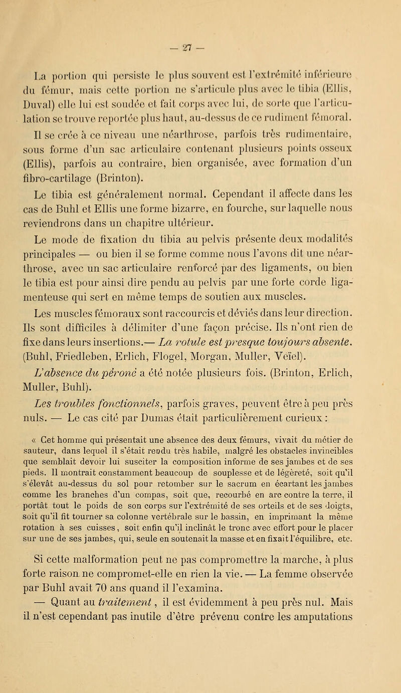 La portion ({ui persiste le pins souvent ost l'oxtiV'inilc' iiilVTi('in'(! du fémur, mais colto portion ne s'ariicnlc pins avec l(; til)ia (l']llis, Duval) elle lui est soudée et l'ail corps avec lui, de sorte que? l'articii- lalion se trouve reportée plus haut, au-dessus do ce rudiment fémoral. Il se crée h ce niveau une néarthrosc, parfois très rudimentaire, sous forme d'un sac articulaire contenant plusieurs points osseux (Ellis), parfois au contraire, bien organisée, avec formation d'un fibro-cartilage (Brinton). Le tibia est généralement normal. Cependant il affecte dans les cas de Bulil et Ellis une forme bizarre, en fourche, sur laquelle nous reviendrons dans un chapitre ultérieur. Le mode de fixation du tibia au pelvis présente deux modalités principales — ou bien il se forme comme nous l'avons dit une néar- throsc, avec un sac articulaire renforcé par des ligaments, ou bien le tibia est pour ainsi dire pendu au pelvis par une forte corde liga- menteuse qui sert en même temps de soutien aux muscles. Les muscles fémoraux sont raccourcis et déviés dans leur direction. Ils sont difficiles à délimiter d'une façon précise. Ils n'ont rien de fixe dans leurs insertions.— La rotule est presque toujours absente. (Buhl, Friedleben, Erlich, Flogel, Morgan, Muller, Veïel). Labsence du péroné a été notée plusieurs fois. (Brinton, Erlich, Muller, Buhl). Les ty^oubles fonctionnels, parfois graves, peuvent être à peu près nuls. — Le cas cité par Dumas était particulièrement curieux : « Cet homme qui présentait une absence des deux fémurs, vivait du métier de sauteur, dans lequel il s'était reodu très habile, malgré les obstacles invincibles que semblait devoir lui susciter la composition informe de ses jambes et de ses pieds. 11 montrait constamment beaucoup de souplesse et de légèreté, soit qu'il s'élevât au-dessus du sol pour retomber sur le sacrum en écartant les jambes comme les branches d'un compas, soit que, recourbé en arc contre la terre, il portât tout le poids de son corps sur l'extrémité de ses orteils et de ses doigts, soit qu'il fit tourner sa colonne vertébrale sur le bassin, en imprimant la même rotation à ses cuisses, soit enfin qu'il inclinât le tronc avec effort pour le placer sur une de ses jambes, qui, seule en soutenait la masse et en fixait l'équilibre, etc. Si cette malformation peut ne pas compromettre la marche, à plus forte raison ne compromet-elle en rien la vie. — La femme observée par Buhl avait 70 ans quand il l'examina. — Quant au traitement, il est évidemment à peu près nul. Mais il n'est cependant pas inutile d'être prévenu contre les amputations