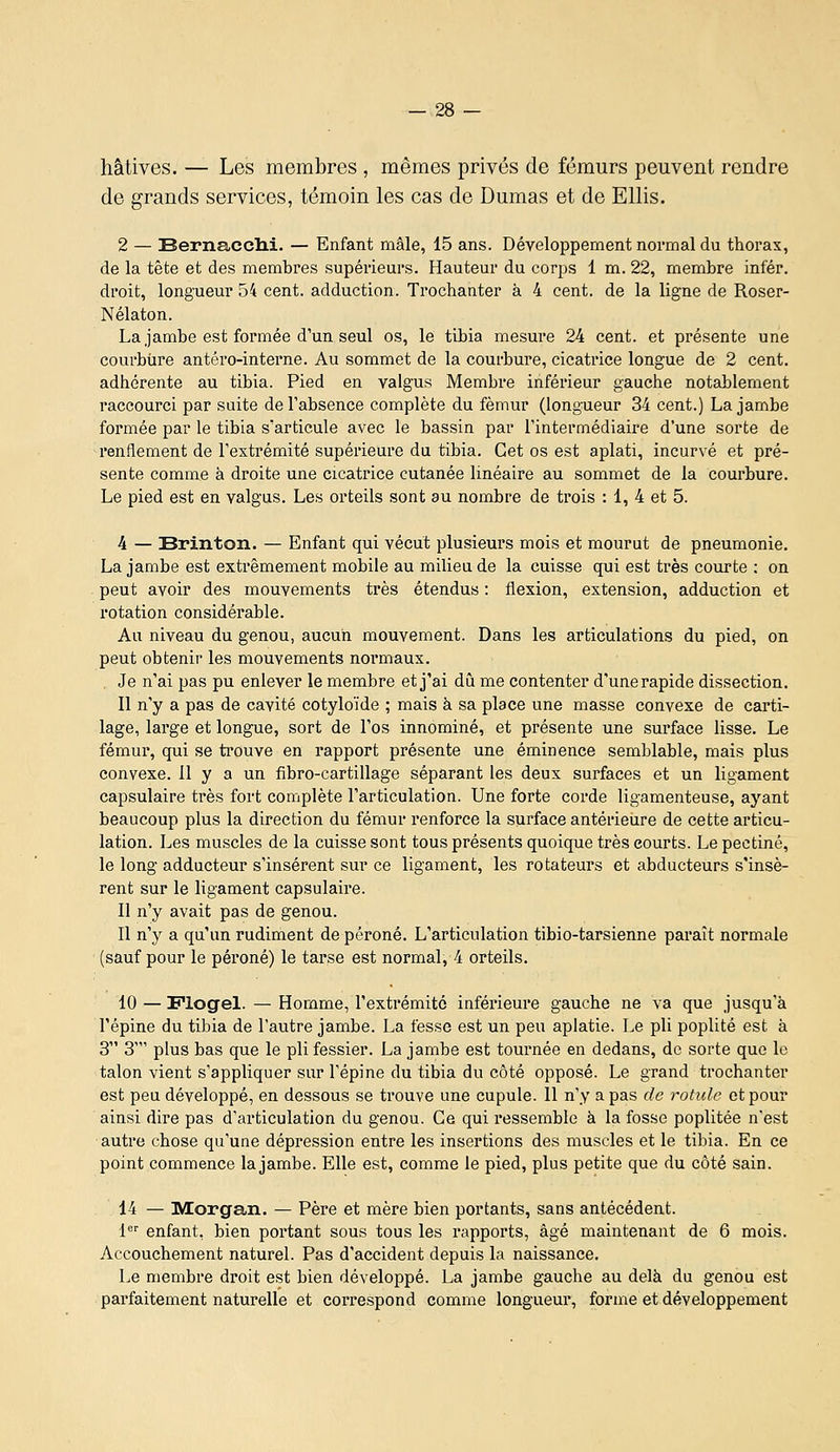 hâtives. — Les membres , mêmes privés de fémurs peuvent rendre de grands services, témoin les cas de Dumas et de Ellis. 2 — Bernacch.i. — Enfant mâle, 15 ans. Développement normal du thorax, de la tête et des membres supérieurs. Hauteur du corps 1 m. 22, membre infér. droit, longueur 54 cent, adduction. Trochanter à 4 cent, de la ligne de Roser- Nélaton. La jambe est formée d'un seul os, le tibia mesure 24 cent, et présente une courbure antéro-interne. Au sommet de la courbure, cicatrice longue de 2 cent, adhérente au tibia. Pied en vaigus Membre inférieur gauche notablement raccourci par suite de l'absence complète du fémur (longueur 34 cent.) La jambe formée par le tibia s'articule avec le bassin par l'intermédiaire d'une sorte de renflement de l'extrémité supérieure du tibia. Cet os est aplati, incurvé et pré- sente comme à droite une cicatrice cutanée linéaire au sommet de la courbure. Le pied est en yalgus. Les orteils sont au nombre de trois : 1, 4 et 5. 4 — Brinton. — Enfant qui vécut plusieurs mois et mourut de pneumonie, La jambe est extrêmement mobile au milieu de la cuisse qui est très courte : on peut avoir des mouvements très étendus : flexion, extension, adduction et rotation considérable. Au niveau du genou, aucun mouvement. Dans les articulations du pied, on peut obtenir les mouvements normaux. , Je n'ai pas pu enlever le membre et j'ai du me contenter d'une rapide dissection. Il n'y a pas de cavité cotyloïde ; mais à sa place une masse convexe de carti- lage, large et longue, sort de l'os innominé, et présente une surface lisse. Le fémur, qui se trouve en rapport présente une éminence semblable, mais plus convexe. 11 y a un fibro-cartillage séparant les deux surfaces et un ligament capsulaire très fort complète l'articulation. Une forte corde ligamenteuse, ayant beaucoup plus la direction du fémur renforce la surface antérieure de cette articu- lation. Les muscles de la cuisse sont tous présents quoique très courts. Le pectine, le long adducteur s'insèrent sur ce ligament, les rotateurs et abducteurs s'insè- rent sur le ligament capsulaii*e. Il n'y avait pas de genou. Il n'y a qu'un rudiment de péroné. L'articulation tibio-tarsienne paraît normale (sauf pour le péroné) le tarse est normal, 4 orteils. 10 — Flogel. — Homme, l'extrémité inférieure gauche ne va que jusqu'à l'épine du tibia de l'autre jambe. La fesse est un peu aplatie. Le pli poplité est à 3 3' plus bas que le pli fessier. La jambe est tournée en dedans, de sorte que le talon vient s'appliquer sur l'épine du tibia du côté opposé. Le grand trochanter est peu développé, en dessous se trouve une cupule. Il n'y a pas de rotule et pour ainsi dire pas d'articulation du genou. Ce qui ressemble à la fosse poplitée n'est autre chose qu'une dépression entre les insertions des muscles et le tibia. En ce point commence la jambe. Elle est, comme le pied, plus petite que du côté sain. 14 — Morgan. — Père et mère bien portants, sans antécédent. !<■ enfant, bien portant sous tous les rapports, âgé maintenant de 6 mois. Accouchement naturel. Pas d'accident depuis la naissance. Le membre droit est bien développé. La jambe gauche au delà du genou est parfaitement naturelle et con*espond comme longueur, forme et développement