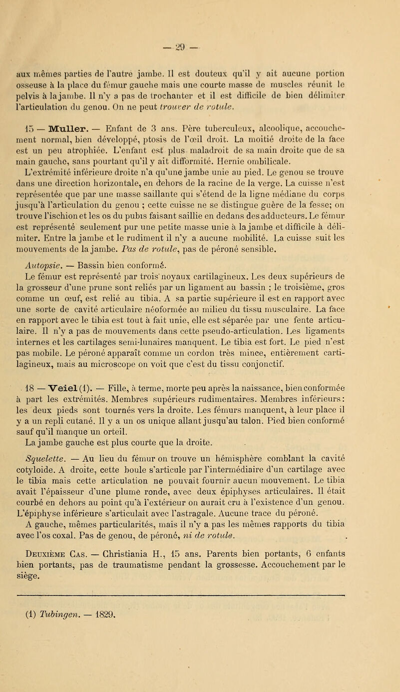 — :j9 — aux iiiênies parties de Tautre jambe. 11 est douteux (ju'il y ait aucune portion osseuse h la place du Ivinur gauclie mais une courte masse de muscles i-éunit le pelvis a. la jambe. 11 n'y a pas de Irochanter et il est difficile de bien délimiter l'articulation du genou. On ne peut trourer de rotule. [~^ — MuUer. — Enfant de ?> ans. Père tuberculeux, alcoolique, accouclie- ment normal, bien développé, ptosis de Toeil droit. La moitié droite de la face est un peu atrophiée. L'enfant Qi>t plus maladroit de sa main droite que de sa main gauche, sans pourtant qu'il y ait difformité. Hernie ombilicale. L'extrémité inférieure droite n'a qu'une jambe unie au pied. Le genou se trouve dans une direction horizontale, en dehors de la racine de la verge. La cuisse n'est représentée que par une masse saillante qui s'étend de la ligne médiane du corps jusqu'à l'articulation du genou ; cette cuisse ne se distingue guère de la fesse; on trouve l'ischion et les os du pubis faisant saillie en dedans des adducteurs. Le fémur est représenté seulement pur une petite masse unie à la jambe et difficile à déli- miter. Entre la jambe et le rudiment il n'y a aucune mobilité. La cuisse suit les mouvements de la jambe. Pas de rotule^ pas de péroné sensible. Autopsie. — Bassin bien conformé. Le fémur est représenté par trois'noyaux cartilagineux. Les deux supérieurs de la grosseur d'une prune sont reliés par un ligament au bassin ; le troisième, gros comme un œuf, est relié au tibia. A sa partie supérieure il est en rapport avec une sorte de cavité articulaire néoformée au milieu du tissu musculaire. La face en rapport avec le tibia est tout k fait unie, elle est séparée par une fente articu- laire. Il n'y a pas de mouvements dans cette pseudo-articulation. Les ligaments internes et les cartilages semi-lunaires manquent. Le tibia est fort. Le pied n'est pas mobile. Le péroné apparaît comme un cordon très mince, entièrement carti- lagineux, mais au microscope on voit que c'est du tissu conjonctif. 18 — Veiel (1). — Fille, à terme, morte peu après la naissance, bien conformée à part les extrémités. Membres supérieurs rudimentaires. Membres inférieurs: les deux pieds sont tournés vers la droite. Les fémurs manquent, à leur place il y a un repli cutané. Il y a un os unique allant jusqu'au talon. Pied bien conformé sauf qu'il manque un orteil. La jambe gauche est plus courte que la droite. Squelette. — Au lieu du fémur on trouve un hémisphère comblant la cavité cotyloide. A droite, cette boule s'articule par l'intermédiaire d'un cartilage avec le tibia mais cette articulation ne pouvait fournir aucun mouvement. Le tibia avait l'épaisseur d'une plume ronde, avec deux épiphyses articulaires. Il était courbé en dehors au point qu'à l'extérieur on aurait cru à l'existence d'un genou. L'épiphyse inférieure s'articulait avec l'astragale. Aucune trace du péroné. A gauche, mêmes particularités, mais il n'y a pas les mêmes rapports du tibia avec l'os coxal. Pas de genou, de péroné, ni de rotule. Deuxième Cas. — Christiania H., 15 ans. Parents bien portants, 6 enfants bien portants, pas de traumatisme pendant la grossesse. Accouchement par le siège. (1) Tubingen. — 1829.