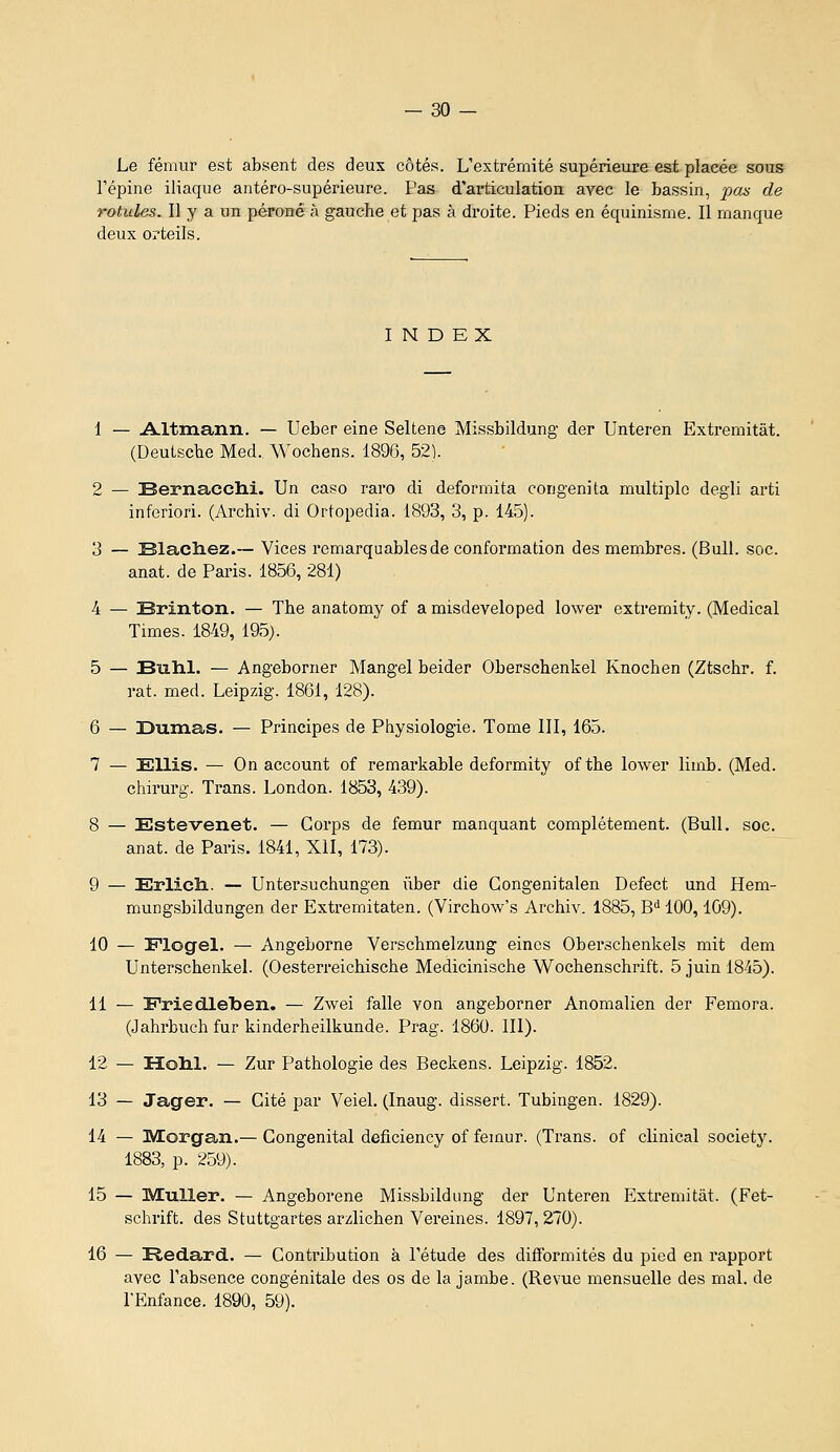 Le fémur est absent des deux côtés. L'extrémité supérieure est placée sous l'épine iliaque antéro-supérieure. Pas d'articulatiou avec le bassin, pas de rotules^ Il y a un péroné à gauche et pas à droite. Pieds en équinisme. Il manque deux orteils. INDEX 1 — Altmann. — Ueber eine Seltene Missbildung der Unteren Extremitât. (Deutsche Med. Wochens. 1896, 52). 2 — Bernacclii. Un caso raro di deformita eougenita multiple degli arti inferiori. (Ai'chiv. di Ortopedia. 1893, 3, p. 145). 3 — 331ach.ez.~ Vices remarquables de conformation des membres. (Bull. soc. anat. de Paris. 1856, 281) 4 — Brinton. — The anatomy of a misdeveloped lower extremity. (Médical Times. 1849, 195). 5 — Buhl. — Angeborner Mangel beider Oberschenkel Knochen (Ztschr. f. rat. med. Leipzig. 1861, 128). 6 — Dumas. — Principes de Physiologie. Tome III, 165. 7 — £;ilis. — On account of remarkable deformity of the lower limb. (Med. chirurg. Trans. London. 1853, 439). 8 — Estevenet, — Corps de fémur manquant complètement. (Bull. soc. anat. de Paris. 1841, XII, 173). 9 — Erlicli. — Untersuchungen ûber die Gongenitalen Defect und Hem- mungsbildungen der Extremitaten. (Virchow's Archiv. 1885, W 100,109). 10 — Plogel. — Angeborne Verschmelzung eincs Oberschenkels mit dem Unterschenkel. (Oesterreichische Medicinische Wochenschrift. 5 juin 1845). 11 — Friedleben. — Zwei falle von angeborner Anomalien der Femora. (Jahrbuch fur kinderheilkunde. Prag. 1860. III). 12 — lîolil. — Zur Pathologie des Beckens. Leipzig. 1852. 13 — Jager. — Cité par Veiel. (Inaug. dissert. Tubingen. 1829). 14 — Morgan.— Congénital deficiency of fémur. (Trans. of clinical societ3^ 1883, p. 259). 15 — MuUer. — Angeborene Missbildung der Unteren Extremitât. (Fet- schrift. des Stuttgartes arzlichen Vereines. 1897, 270). 16 — Redard. — Contribution à l'étude des difformités du pied en rapport avec l'absence congénitale des os de la jambe. (Revue mensuelle des mal. de l'Enfance. 1890, 59).