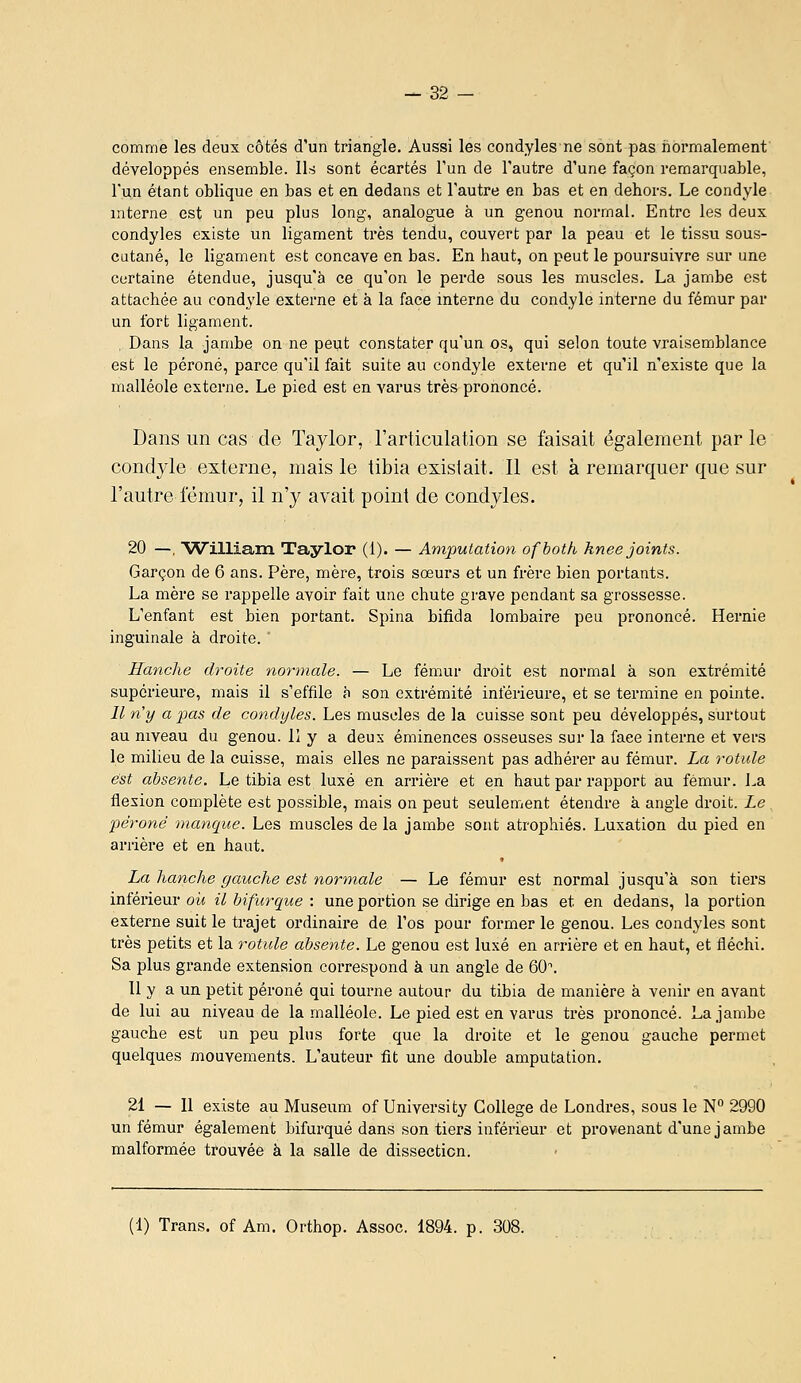 comme les deux côtés d'un triangle. Aussi les condyles ne sont pas normalement développés ensemble. Ils sont écartés l'un de l'autre d'une façon remarquable, l'un étant oblique en bas et en dedans et l'autre en bas et en dehors. Le condyle mterne est un peu plus long, analogue à un genou normal. Entre les deux condyles existe un ligament très tendu, couvert par la peau et le tissu sous- cutané, le ligament est concave en bas. En haut, on peut le poursuivre sur une certaine étendue, jusqu'à ce qu'on le pei'de sous les muscles. La jambe est attachée au condyle externe et à la face interne du condyle interne du fémur par un fort ligament. Dans la jambe on ne peut constater qu'un os, qui selon toute vraisemblance est le péroné, parce qu'il fait suite au condyle externe et qu'il n'existe que la malléole externe. Le pied est en varus très prononcé. Dans un cas de Taylor, l'articulation se faisait également par le condyle externe, mais le tibia exislait. Il est à remarquer que sur l'autre iemur, il n'y avait point de condyles. 20 —, 'William Taylor (1). — Amputation ofhoth hnee joints. Garçon de 6 ans. Père, mère, trois sœurs et un frère bien portants. La mère se rappelle avoir fait une chute grave pendant sa grossesse. L'enfant est bien portant. Spina bifida lombaire peu prononcé. Hernie inguinale à droite. ' Hanche droite normale. — Le fémur droit est normal à son extrémité supérieure, mais il s'effile à son extrémité inférieure, et se termine en pointe. Il n'y a pas de condyles. Les muscles de la cuisse sont peu développés, surtout au mveau du genou, lî y a deux éminences osseuses sur la face interne et vers le milieu de la cuisse, mais elles ne paraissent pas adhérer au fémur. La rotule est absente. Le tibia est luxé en arrière et en haut par rapport au fémur. La flexion complète est possible, mais on peut seulement étendre à angle droit. Le péroné manque. Les muscles de la jambe sont atrophiés. Luxation du pied en arrière et en haut. La hanche gauche est normale — Le fémur est normal jusqu'à son tiers inférieur où il bifurque : une portion se dirige en bas et en dedans, la portion externe suit le trajet ordinaire de l'os pour former le genou. Les condyles sont très petits et la rotule absente. Le genou est luxé en arrière et en haut, et fléchi. Sa plus grande extension correspond à un angle de 60\ Il y a un petit péroné qui tourne autour du tibia de manière à venir en avant de lui au niveau de la malléole. Le pied est en varus très prononcé. La jambe gauche est un peu plus forte que la droite et le genou gauche permet quelques mouvements. L'auteur fit une double amputation. 21 — 11 existe au Muséum of University Collège de Londres, sous le N° 2990 un fémur également bifurqué dans son tiers inférieur et provenant d'une jambe malformée trouvée à la salle de dissection. (1) Trans. of Am. Orthop. Assoc. 1894. p. 308.