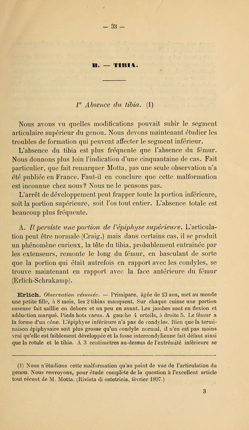 - S3- B. — TIBIA. i° Absence du tibia. (1) Nous avons vu quelles modifications pouvait subir le segment articulaire supérieur du genou. Nous devons maintenant étudier les troubles de formation qui peuvent affecter le segment inférieur. L'absence du tibia est plus fréquente que l'absence du fémur. Nous donnons plus loin l'indication d'une cinquantaine de cas. Fait particulier, que fait remarquer Motta, pas une seule observation n'a été publiée en France. Faut-il en conclure que cette malformation est inconnue chez nous? Nous ne le pensons pas. L'arrêt de développement peut frapper toute la portion inférieure, soit la portion supérieure, soit l'os tout entier. L'absence totale est beaucoup plus fréquente. A. Il persiste une portion de l'èpiphyse supérieure. L'articula- tion peut être normale (Craig.) mais dans certains cas, il se produit un phénomène curieux, la tête du tibia, probablement entrainée par les extenseurs, remonte le long du fémur, en basculant de sorte que la portion qui était autrefois en rapport avec les condyles, se trouve maintenant en rapport avec la.face antérieure du fémur (Erlich-Schrakamp). Erlicli. Observation résumée. — Primipare, âgée de 13 ans, met au monde une petite fille, à 8 mois, les 2 tibias manquent. Sur chaque cuisse une portion osseuse fait saillie en dehors et un peu en avant. Les jambes sont en flexion et adduction marqué. Pieds bots varus. A gauche 4 orbeils, à droite 5. Le fémur a la forme d'un cône. L'épiphyse inférieure n'a pas de condyles. Bien que la termi- naison épiphysaire soit plus grosse qu'un condyle normal, il n'en est pas moins vrai qu'elle est faiblement développée et la fosse intercondylienne fait défaut ainsi que la rotule et le tibia. A 3 centimètres au-dessus de Fexti'émité inférieure se (1) Nous n'étudions cette malformation qu'au point de vue de l'articulation du genou. Nous renvoyons, pour étude complète de la question à l'excellent article tout récent de M. Motta. ^Rivista 4i ostetricia, février 1897.)