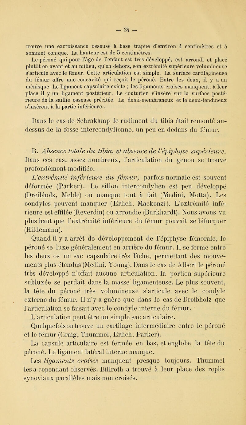 trouve une excroissance osseuse à base trapue d'environ 4 centimètres et à sommet conique. La hauteur est de 5 centimètres. Le péroné qui pour l'âge de l'enfant est très développé, est arrondi et placé plutôt en avant et au milieu, qu'en dehors, son extrémité supérieure volumineuse s'articule avec le fémur. Cette articulation est simple. La surface cartilagineuse du fémur offre une concavité qui reçoit le péroné. Entre les deux, il y a un ménisque. Le ligament capsulaire existe ; les ligaments croisés manquent, à leur place il y un ligament postérieur. Le couturier s'insère sur la surface posté- rieure de la saillie osseuse précitée. Le demi-membraneux et le demi-tendineux s'insèrent à la partie inférieure.. . Dans le cas de Schrakamp le rudiment du libia était remonté au- dessus de la fosse intercondylienne, un peu en dedans du fémur. B. Absence totale du tibia, et absence de l'èpiphyse supérieure. Dans ces cas, assez nombreux, l'articulation du genou se trouve profondément modifiée. L'extrémité inféiHeure du fémur, parfois normale est souvent déformée (Parker). Le sillon intercondylien est peu développé (Dreibholz, Melde) ou manque tout à fait (Medini, Motta). Les condyles peuvent manquer (Erlicli, Mackenzi). L'extrémité infé- rieure est effilée (Reverdin) ou arrondie (Burkhardt). Nous avons vu plus haut que l'extrémité inférieure du fémur pouvait se bifurquer (Hildemann). Quand il y a arrêt de développement de l'èpiphyse fémorale, le péroné se luxe généralement en arrière du fémur. Il se forme entre les deux os un sac capsulaire très lâche, permettant des mouve- ments plus étendus (Medini, Young). Dans le cas de Albert le péroné très développé n'offait aucune articulation, la portion supérieure subluxée se perdait dans la masse ligamenteuse. Le plus souvent, la tête du péroné très volumineuse s'articule avec le condyle externe du fémur. Il n'y a guère que dans le cas de Dreibholz que l'articulation se faisait avec le condyle interne du fémur. L'articulation peut être un simple sac articulaire. Quelquefois on trouve un cartilage intermédiaire entre le péroné et le fémur (Craig, Thummel, Erlich, Parker). La capsule articulaire est fermée en bas, et englobe la tête du péroné. Le ligament latéral interne manque. Les ligaments croisés manquent presque toujours. Thummel les a cependant observés. Billroth a trouvé à leur place des replis synoviaux parallèles mais non croisés.