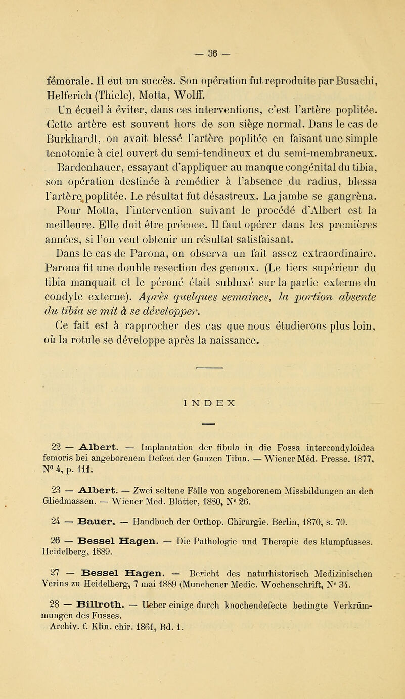 fémorale. Il eut un succès. Son opération fut reproduite par Busachi, Helferich (Thiele), Motta, Wolff. Un écueil à éviter, dans ces interventions, c'est l'artère poplitée. Cette artère est souvent hors de son siège normal. Dans le cas de Burkhardt, on avait blessé l'artère poplitée en faisant une simple tenotomie à ciel ouvert du semi-tendineux et du semi-membraneux. Bardenhauer, essayant d'appliquer au manque congénital du tibia, son opération destinée à remédier à l'absence du radius, blessa l'artère^poplitée. Le résultat fut désastreux. La jambe se gangrena. Pour Motta, l'intervention suivant le procédé d'Albert est la meilleure. Elle doit être précoce. Il faut opérer dans les premières années, si l'on veut obtenir un résultat satisfaisant. Dans le cas de Parona, on observa un fait assez extraordinaire. Parona fit une double resection des genoux. (Le tiers supérieur du tibia manquait et le péroné était subluxé sur la partie externe du coudyle externe). Après quelques semaines, la portion absente du tibia se mit à se développer. Ce fait est à rapprocher des cas que nous étudierons plus loin, où la rotule se développe après la naissance. INDEX 22 — Albert. — Implantation der fibula in die Fossa intercondyloidea femoris bei angeborenem Defect der Ganzen Tibia. — Wiener Méd. Presse. 1877, N°4, p. 111. 23 — A-lbert. — Zwei seltene Fàlle von angeborenem Missbildungen an den Gliedmassen. — Wiener Med. Blâtter, 1880, N» 26. 24 — Bauer, — Handbuch der Orthop. Chirurgie. Berlin, 1870, s. 70. 26 — Bessel Hagen. — Die Pathologie und Thérapie des klumpfusses. Heidelberg, 1889. 27 — Bessel ïïagen. — Bericht des naturhistorisch Medizinischen Vérins zu Heidelberg, 7 mai 1889 (Munchener Medic. Wochenschrift, N 34. 28 — Billroth.. — Ueber einige durch knochendefecte bedingte Verkriim- mungen des Fusses. Archiv. f. Klin. chir. 1801, Bd. 1.