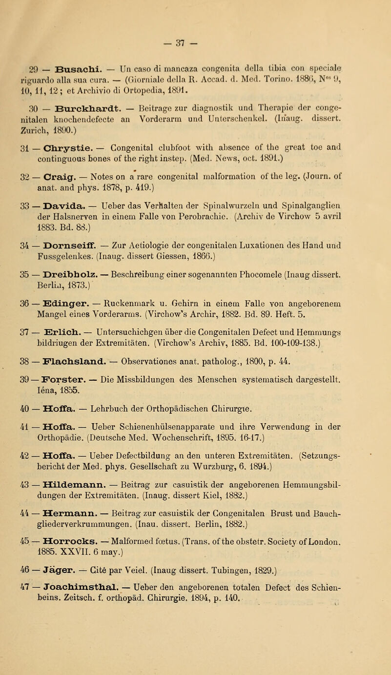 29 — Busachi. — Un caso di mancaza congonita dolla tibia con spéciale rigiiardo alla sua cura. — ((îiornialc dcUa R. Acoad. d. Mcd. Toriiio. 1880, N 'J, 10, 11, 12 ; ot Arehivio di Ortopcdia, 18'J1. 30 — Burckliar<it. — lieitragc zur diagiiostiic und Thérapie der conge- nitalen kiiocheiidefectc an Vorderarin und Unlerschenkcl. (Inaiig. dissert. Zurich, 18<)0.) 31 — Chrystie. — Congénital clubfoot with absence of the great toe and continguous bones of the right instep. (Med. News, oct. 1891.) 32 — Craig. — Notes on a rai'e congénital malformation of the leg. (Journ. of anat. and phys. 1878, p. 419.) 33 — Davida. — Ueber das Verhalten der Spinalwurzeln und Spinalganglien der Halsnerven in einem Falle von Perobrachie. (Archiv de Virchow 5 avril 1883. Bd. 88.) 34 — IDornseifT, — Zur Aetiologie der congenitalen Luxationen des Hand und Fussgelenkes. (Inaug. dissert Giessen, 1866.) 35 — Dreibholz. — Beschreibung einer sogenannten Phocomele (Inaug dissert. Berlij, 1873.) 36 — Edinger. — Ruckenmark u. Gehirn in einem Falle von angeborenem Mangel eines Vorderarms. (Virchow's Archir, 1882. Bd. 89. Heft. 5. 37 — Erlicli. — Untersuchichgen ûber die Congenitalen Defect und Hemmungs bildriugen der Extremitàten. (Virchow's Archiv, 1885. Bd. 100-109-138.) 38 — Flaclislaiid. — Observationes anat. patholog., 1800, p. 44. 39 — Forster. — Die Missbildungen des Menschen systematisch dargestellt. léna, 1855. 40 — Hoffa. — Lehrbuch der Orthopâdischen Chirurgie. 41 — Hoffa. — Ueber Schienenhûlsenapparate und ihre Verwendung in der Orthopâdie. (Deutsche Med. Wochenschrift, 1895. 16-17.) 42 — Hoffa. — Ueber Defectbildung an den unteren Extremitàten. (Setzuags- bericht der Med. phys. Gesellschaft zu Wurzburg, 6. 1894.) 43 — Hildemann. — Beitrag zur casuistik der angeborenen Hemmungsbil- dungen der Extremitàten. (Inaug. dissert Kiel, 1882.) 44 — Hermann. — Beitrag zur casuistik der Congenitalen Brust und Bauch- gliederverkrummungen. (Inau. dissert. Berlin, 1882.) 45 — Horrocks. — Malformed fœtus. (Trans. of the obstetr. Society of London. 1885. XXVII. 6 may.) 46 — Jàger. — Cité par Veiel. (Inaug dissert. Tubingen, 1829.) 47 — JoacMmstlial. — Ueber den angeborenen totalen Defect des Schien- beins. Zeitsch. f. orthopàd. Chirurgie. 1894, p. 140.