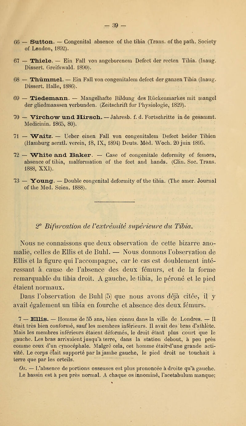 GO — Sutton. — Congénital absence of thc tibia (Trans. of the path. Society of London, 1802). 67 — TMele. — Ein Fall voii aiigcborencm Defcct der rcctcn Tibia. (Inaug. Dissert. Greifswald. 1890). 68 — Thùmmel. — Ein Fall von congenitalem defcct der ganzen Tibia (Inaug. Dissert. Halle, 1886). 69 — Tiedemann. — Mangelhafte Bildung des Rûckenmarkes mit mangel der gliedmaassen verbunden. (Zeitschrift fur Physiologie, 1829). 70 — Vircho'w und Hirsch. — Jahresb. f. d. Fortschritte in de gesammt. Medicinin. 1865, 80). 71 — Waitz. — Ueber einen Fall von congenitalem Defect beider Tibien (Hamburg aerztl. verein, 18, IX, 1894) Deuts. Mèd. Woch. 20 juin 1895. 72 — Wliite and Baker. — Case of congénitale deformity of femora, absence of tibia, malformation of the feet and hands. (Clin. Soc. Trans. 1888, XXI). 73 — Young. — Double congénital deformity of the tibia. (The amer. Journal of the Med. Scien. 2^ Bifurcation de Vextrémité supérieure du Tibia. Nous ne connaissons que deux observation de cette bizarre ano- malie, celles de Ellis et de Buhl. — Nous donnons l'observation de EUis et la figure qui l'accompagne, car le cas est doublement inté- ressant à cause de l'absence des deux fémurs, et de la forme remarquable du tibia droit. A gauche, le tibia, le péroné et le pied étaient normaux. Dans l'observation de Buhl (5) que nous avons déjà citée, il y avait également un tibia en fourche et absence des deux fémurs. 7 — suis. — Homme de 55 ans, bien connu dans la ville de Londres. — Il était très bien conformé, sauf les membres inférieurs. 11 avait des bras d'athlète. Mais les membres inférieurs étaient déformés, le droit étant plus court que le gauche. Les bras arrivaient jusqu'à terre, dans la station debout, à peu près comme ceux d'un cynocéphale. Malgré cela, cet homme était-d'une grande acti- vité. Le corps élait supporté par la jambe gauche, le pied droit ne touchait à terre que par les orteils. Os. — L'absence de portions osseuses est plus prononcée à droite qu'à gauche. Le bassin est à peu près normal. A chaque os innominé, l'acetabulum manque;