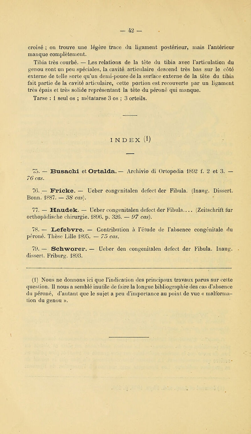 croisé ; on trouve une légère trace du ligament postérieur, mais rantérieur manque complètement. Tibia très courbé. — Les relations de la tête du tibia avec l'articulation du genou sont un peu spéciales, la cavité articulaire descend ti-ès bas sur le côté externe de telle sorte qu'un demi-pouce de la surface externe de la tête du tibia fait partie de la cavité articulaire, cette portion est recouverte par un ligament très épais et très solide représentant la tête du péroné qui manque. Tarse : 1 seul os ; métatarse 3 os : 3 orteils. I NDEX (1) 75. — SusacM et Ortalda. — Archivio di Ortopedia 1892 f. 2 et 3. — 76 cas. 7G..— Fricke. — Ueber congenitalen defect der Fibula. (Inang. Dissert. Bonn. 1887. — 38 cas). 77. — Maudek. — Ueber congenitalen defect der Fibula (Zeitschrift fur orthopâdische chirurgie. 1896. p. 326. — 97 cas). 78. — Lefebvre. — Contribution à l'étude de l'absence congénitale du péroné. Thèse Lille 1895. — 75 cas. 79. — Sch.'worer. — Ueber den congenitalen defect der Fibula. Inaug. dissert. Friburg. 1893. (1) Nous ne donnons ici que l'indication des principaux travaux parus sur cette question. 11 nous a semblé inutile de faire la longue bibliographie des cas d'absence da péroné, d'autant que le sujet a peu d'importance au point de vue « malforma- tion du genou ».
