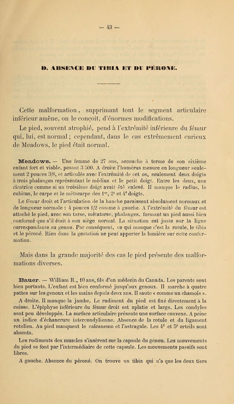 ». AUf^EI^Cli) »tJ TIIIIA l^T UU PIOBiOMI^:. Cette malformation, supprimant tout le segment articulaire inférieur amène, on le conçoit, d'énormes modifications. Le pied, souvent atrophié, pend à l'extrémité inférieure du fémur qui, lui, est normal ; cependant, dans le cas extrêmement curieux de Meadows, le pied était normal. Mead.OWS. — Une femme de 27 ans, accouche à terme de son sixième enfant fort et viable, pesant 3 500. A droite Fhumérus mesure en longueur seule- ment 2 pouces 3/8, et articulés avec l'extrémité de cet os, seulement deux doigts à trois phalanges représentant le médius et le petit doigt. Entre les deux, une cicatrice comme si un troisième doigt avait été enlevé. 11 manque le radius, le cubitus, le carpe et le métacarpe des 1'', 2 et 4* doigts. Le fémur droit et l'articulation de la hanche paraissent absolument normaux et de longueur normale : 4 pouces 1/2 comme à gauche. A l'extrémité du fémur est attaché le pied, avec son tarse, métatarse, piialanges, formant un pied aussi bien . conformé que s'il était à son siège normal. La situation est juste sur la ligne correspondante au genou. Par conséquent, ce qui manque c'est la rotule, le tibia et le péroné. Rien dans la gestation ne peut apporter la lumière sur cette confor- mation. Mais dans la grande majorité des cas le pied présente des malfor- mations diverses. Bauer. — William R., 10 ans, fils d'un médecin du Canada. Les parents sont bien portants. L'enfant est bien conformé jusqu'aux genoux. 11 marche à quatre pattes sur les genoux et les mains depuis deux ans. Il saute « comme un chamois ». A droite. 11 manque la jambe. Le rudiment du pied est fixé directement à la cuisse. L'épiphyse inférieure du fémur droit est aplatie et large. Les condyles sont peu développés. La surface articulaire présente une surface convexe. A peine un indice d'échancrure intercondylienne. Absence de la rotule et du ligament rotulien. Au pied manquent le calcaneum et l'astragale. Les 4® et 5^ orteils sont absents. Les rudiments des muscles s'insèrent sur la capsule du genou. Les mouvements du pied se font par l'intermédiaire de cette capsule. Les mouvements passifs sont libres. A gauche. Absence du péroné. On trouve un tibia qui n'a que les deux tiers