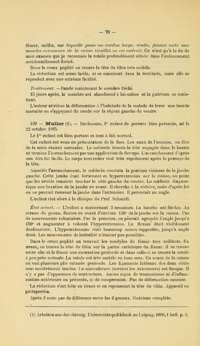 fémur, saillie, sur laquelle passe iiU' cordon large, tendu, faisant suite aux muscles extenseurs de la cuisse tiraillés en cet endroit. Ce n'est qu'à la fin de mon examen que je reconnais la rotule profondément située dans l'enfoncement accidentellement formé. Dans le creux poplité on trouve la tête du tibia très mobile. La réduction est assez facile, et se maintient dans la rectitude, mais elle se reproduit avec une extrême facilité. Traitement. —Bande maintenant le membre fléchi. 15 jours après, le membre est abandonné à lui-même et la guérison se main- tient. L'auteur attribue la déformation à l'habitude de la malade de lever une lourde marmite en s'appuyant du coude sur la région gauche du ventre. 129 — Muller (1). — Bachmann, 2« enfant de parents bien portants, né le 22 octobre 1885. Le 1'' enfant est bien portant et tout à fait normal. Cet enfant est venu en présentation de la face. Les eaux de l'amnios, au dire de la mère étaient normales. Le médecin trouva la tête engagée dans le bassin et termina l'accouchement par une application de forceps. L'accouchement d'après son dire fut facile. Le corps tout entier vint très rapidement après le passage de la tête. Aussitôt raccouchement, le médecin constata la position vicieuse de la jambe gauche. Cette jambe était fortement en hyperextension sur la cuisse, au point que les orteils venaient toucher le côté gauche du -ventre. Le médecin diagnos- tiqua une luxation de la jambe en avant. 11 chercha à la réduire, mais d'après lui on ne pouvait ramener la jambe dans l'extension. Il persistait un angle. L'enfant vint alors à la clinique du Pi'of. Schmidt. Etat actuel. — L'enfant a maintenant 3 semaines. La hanche est fléchie. Au niveau du genou, flexion en avant d'environ 120 de la jambe sur la cuisse. Pas de mouvements volontaires. Par la pression, on pouvait agrandir l'angle jusqu'à 150° et augmenter à volonté l'byperextension. La flexion était visiblement douloureuse. L'byperextension était beaucoup mieux supportée, jusqu'à angle droit. Les mouvements de latéralité n'étaient pas possibles. Dans le creux poplité on trouvait les condyles du fémur très saillants. En avant, on trouve la tète du tibia sur la partie antérieure du fémur. 11 se trouve entre elle et le fémur une excavation profonde et dans celle-ci se trouve la rotule à peu près normale. La rotule est très mobile en tous sens. En avant de la cuisse on voit plusieurs plis cutanés profonds. Les ligaments latéraux des deux côtés sont modérément tendus. La musculature (surtout les extenseurs) est flasque. Il n'y a pas d'apparence de contracture. Aucun signe de traumatisme ni d'inflam- mation antérieure ou présente, ni de compression. Pas de déformation osseuse. La réduction s'est faite en tirant et en repoussant la tête du tibia. Appareil en guttapercha. Après 3 mois pas de diff^érence entre les 2 genoux. Guérison complète. (1) Arbeitenaus der chirurg. Universitàtspoliklinik au Leipzig. 1888,1 heft. p. 2.